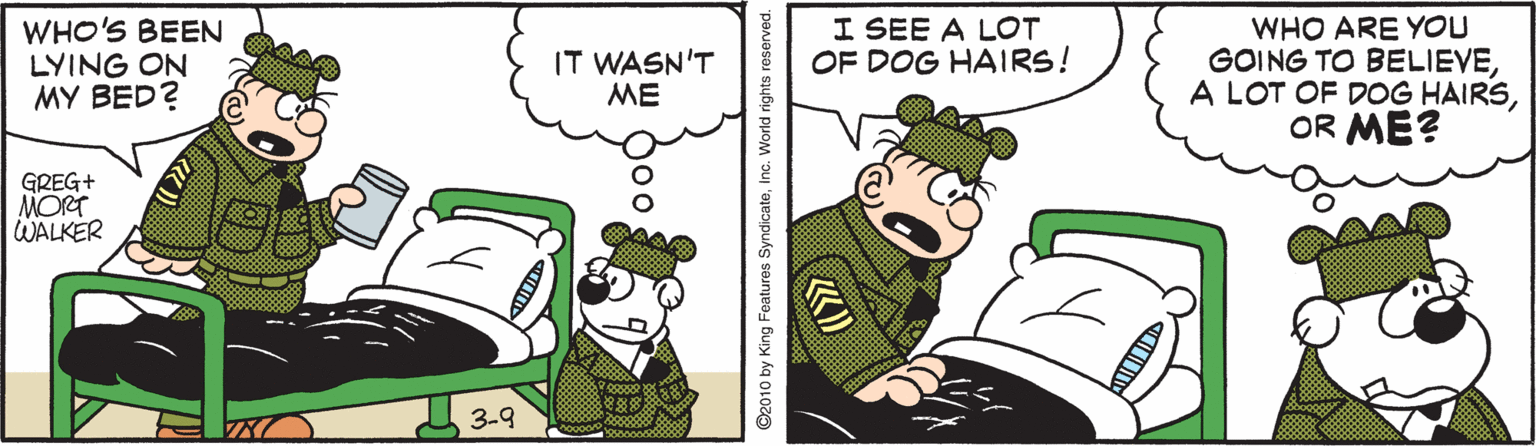 Graphics OCR: I SEE A LOT OF DOG HAIRS! WHO'S BEEN LYING ON MY BED? WHO ARE YOU GOING TO BELIEVEOR ME? IT WASN'T ME GREG+ MORT WALKER A 3-9 600 ©2010 by King Features SyndicateInc. World rights reserved. I SEE A LOT OF DOG HAIRS! WHO'S BEEN LYING ON MY BED? WHO ARE YOU GOING TO BELIEVEA LOT OF DOG HAIRSOR ME? IT WASN'T ME GREG+ MORT WALKER A 3-9 600 ©2010 by King Features SyndicateInc. World rights reserved.