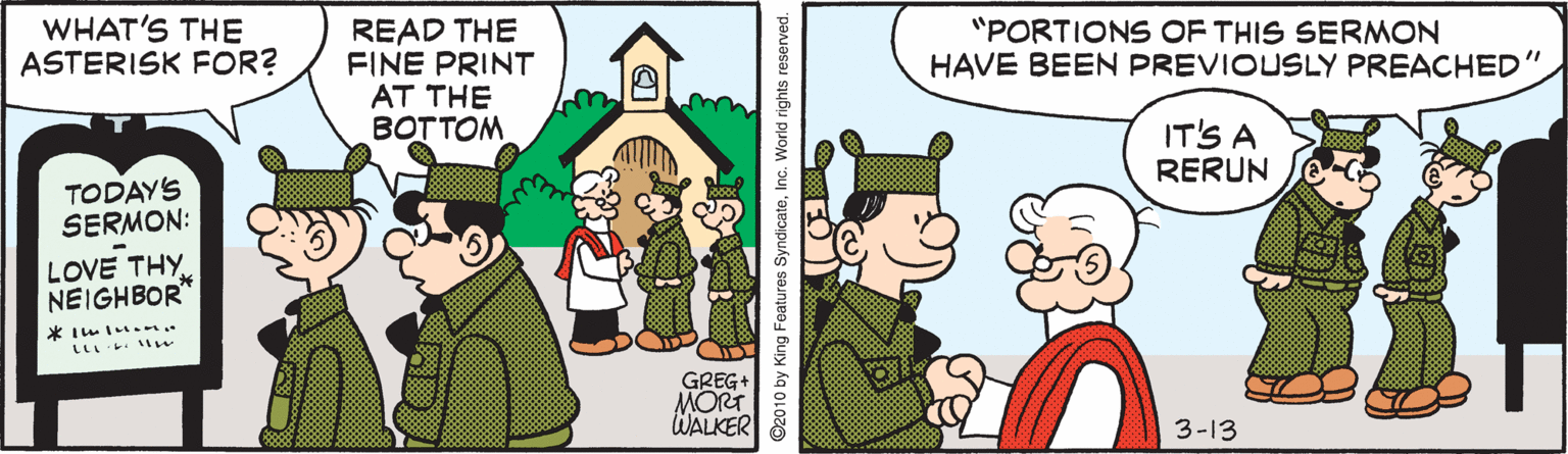 Cartoon OCR: WHAT'S THE ASTERISK FOR? READ THE FINE PRINT AT THE BOTTOM "PORTIONS OF THIS SERMON HAVE BEEN PREVIOUSLY PREACHED' IT'S A RERUN TODAYS SERMON: LOVE THY NEIGHBOR* LL . le GREG+ MORT WALKER 3-13 ©2010 by King Features SyndicateInc. World rights reserved. WHAT'S THE ASTERISK FOR? READ THE FINE PRINT AT THE BOTTOM "PORTIONS OF THIS SERMON HAVE BEEN PREVIOUSLY PREACHED' IT'S A RERUN TODAYS SERMON: LOVE THY NEIGHBOR* LL . le GREG+ MORT WALKER 3-13 ©2010 by King Features SyndicateInc. World rights reserved.