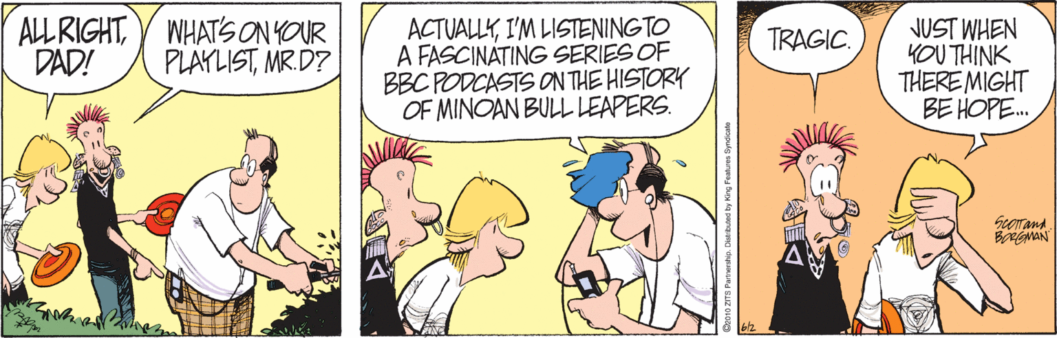 Happy OCR: ALLRIGHTY WHATS ON YOUR DAD! ACTUALLYI'M LISTENINGTO A FASCINATING SERIES OF BBC PODCASTS ON THE HISTORY OF MINOAN BULL LEAPERS. JUST WHEN YOU THINK THERE MIGHT BE HOPE. TRAGIC. PLAYLISTMR.D? Scorana ALLRIGHTY WHATS ON YOUR DAD! ACTUALLYI'M LISTENINGTO A FASCINATING SERIES OF BBC PODCASTS ON THE HISTORY OF MINOAN BULL LEAPERS. JUST WHEN YOU THINK THERE MIGHT BE HOPE. TRAGIC. PLAYLISTMR.D? Scorana