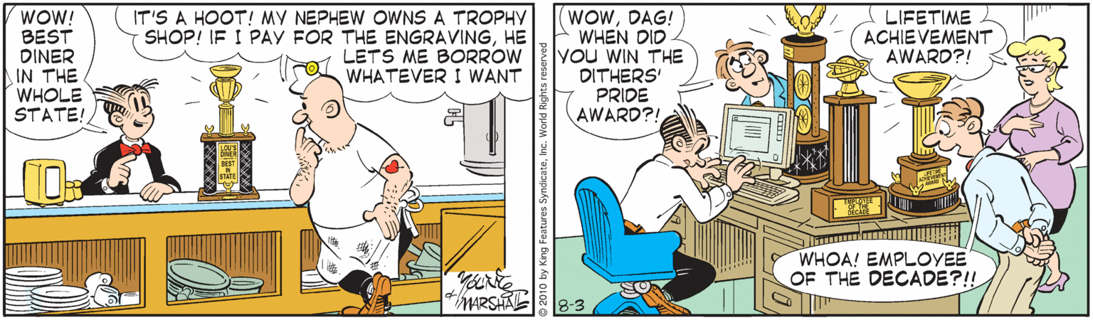 Peripheral OCR: WOW! BEST DINER IN THE WHOLE STATE! IT'S A HOOT! MY NEPHEW OWNS A TROPHY SHOP! IF I PAY FOR THE ENGRAVINGHE LETS ME BORROW WHATEVER I WANT (WOWDAG! E WHEN DID You WIN THE DITHERS' PRIDE AWARD?! LIFETIME ACHIEVEMENT AWARD?! WHOA! EMPLOYEE OF THE DECADE?!! MARSHAL8-3 2010 by King Features SyndicateInc. World Right: WOW! BEST DINER IN THE WHOLE STATE! IT'S A HOOT! MY NEPHEW OWNS A TROPHY SHOP! IF I PAY FOR THE ENGRAVINGHE LETS ME BORROW WHATEVER I WANT (WOWDAG! E WHEN DID You WIN THE DITHERS' PRIDE AWARD?! LIFETIME ACHIEVEMENT AWARD?! WHOA! EMPLOYEE OF THE DECADE?!! MARSHAL8-3 2010 by King Features SyndicateInc. World Right: