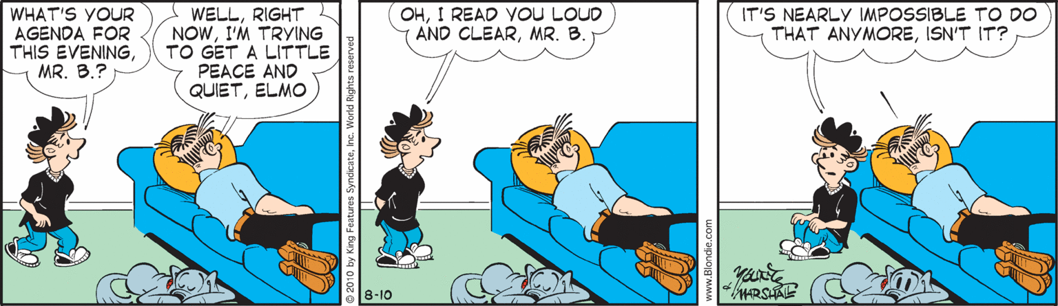 Fictional character OCR: OHI READ VoU LOUD AND CLEARMR. B. WHAT'S YOUR AGENDA FOR THIS EVENINGMR. B.? WELLRIGHT NOWI'M TRYING TO GET A LITTLE PEACE AND QUIETELMO IT'S NEARLY IMPOSSIBLE TO DO THAT ANYMOREISN'T IT? 8-10 MARSHAE OHI READ VoU LOUD AND CLEARMR. B. WHAT'S YOUR AGENDA FOR THIS EVENINGMR. B.? WELLRIGHT NOWI'M TRYING TO GET A LITTLE PEACE AND QUIETELMO IT'S NEARLY IMPOSSIBLE TO DO THAT ANYMOREISN'T IT? 8-10 MARSHAE