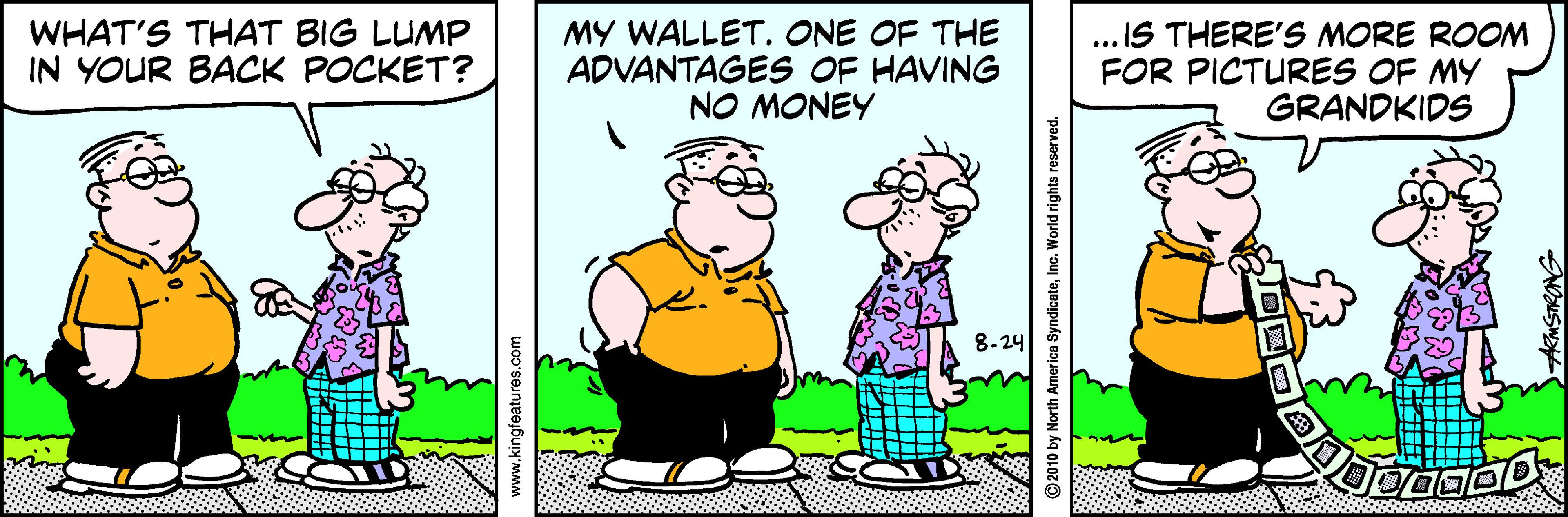 Adaptation OCR: WHAT'S THAT BIG LUMP IN YOUR BACK POCKET? MY WALLET. ONE OF THE ADVANTAGES OF HAVING NO MONEY .. IS THERE'S MORE ROONM FOR PICTURES OF MY GRANDKIDS 8-24 WHAT'S THAT BIG LUMP IN YOUR BACK POCKET? MY WALLET. ONE OF THE ADVANTAGES OF HAVING NO MONEY .. IS THERE'S MORE ROONM FOR PICTURES OF MY GRANDKIDS 8-24