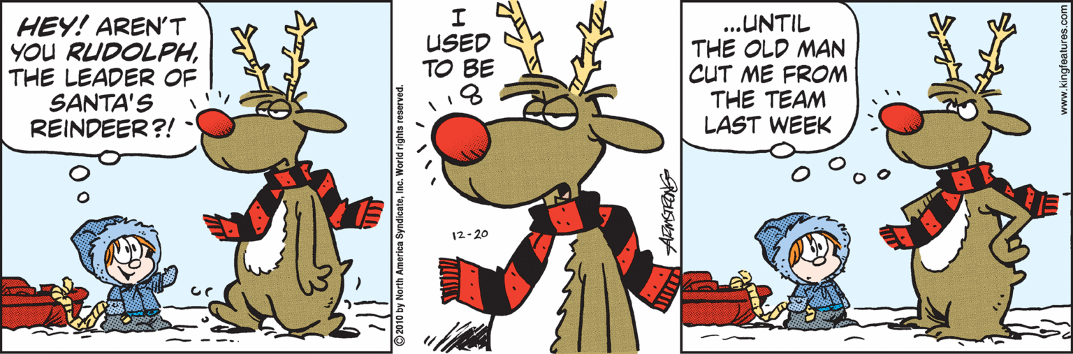 Rectangle OCR: HEY! AREN'T YOU RUDOLPHTHE LEADER OF SANTA'S REINDEER?! USED TO BE 18 ...UNTIL THE OLD MAN CUT ME FROM THE TEAM LAST WEEK 12-20 2010 by North America SyndicateInc. World rig HEY! AREN'T YOU RUDOLPHTHE LEADER OF SANTA'S REINDEER?! USED TO BE 18 ...UNTIL THE OLD MAN CUT ME FROM THE TEAM LAST WEEK 12-20 2010 by North America SyndicateInc. World rig