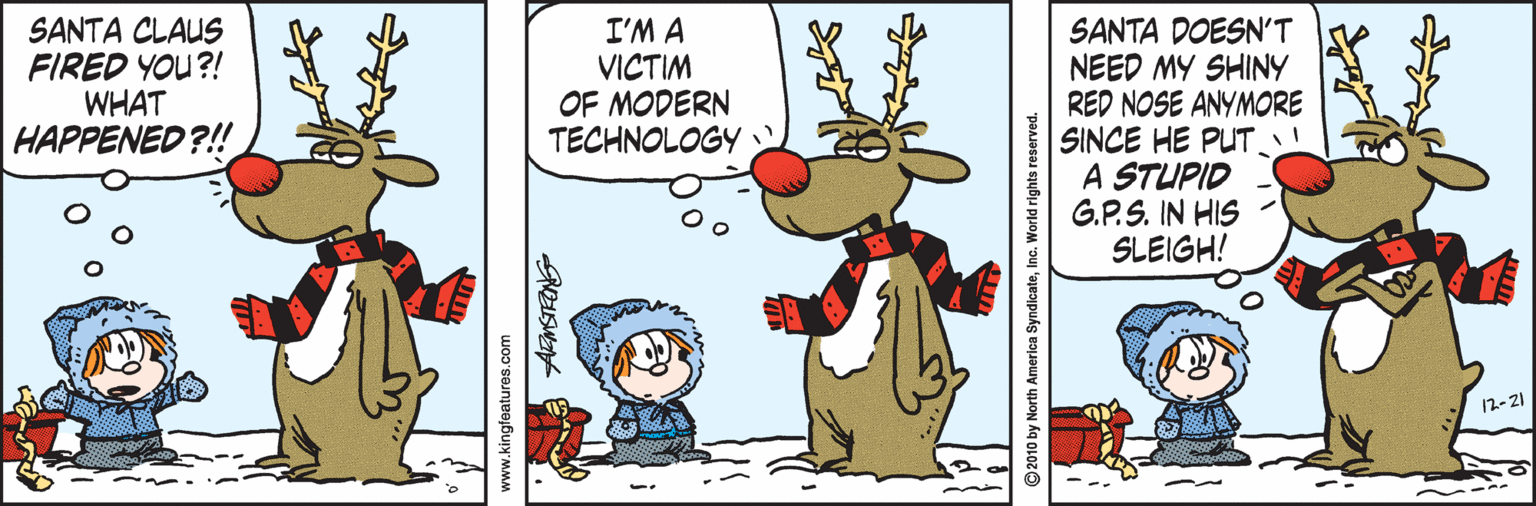 Comics OCR: SANTA CLAUS FIRED YOU?! WHAT HAPPENED?!! I'M A VICTIM OF MODERN TECHNOLOGY SANTA DOESN'T NEED MY SHINY RED NOSE ANYMORE SINCE HE PUT! A STUPID G.P.S. IN HIS SLEIGH! 12-21 www.kingfeatures.com ©2010 by North America SyndicateInc. World rights reserved. SANTA CLAUS FIRED YOU?! WHAT HAPPENED?!! I'M A VICTIM OF MODERN TECHNOLOGY SANTA DOESN'T NEED MY SHINY RED NOSE ANYMORE SINCE HE PUT! A STUPID G.P.S. IN HIS SLEIGH! 12-21 www.kingfeatures.com ©2010 by North America SyndicateInc. World rights reserved.
