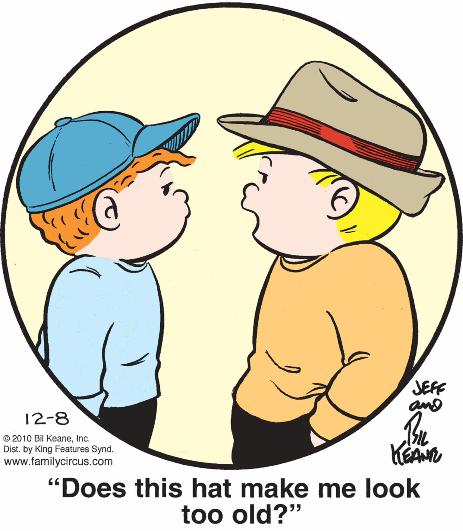 Cap OCR: JEFF 12-8 © 2010 Bil KeaneInc. Dist. by King Features Synd. www.familycircus.com "Does this hat make me look too old?" JEFF 12-8 © 2010 Bil KeaneInc. Dist. by King Features Synd. www.familycircus.com "Does this hat make me look too old?"