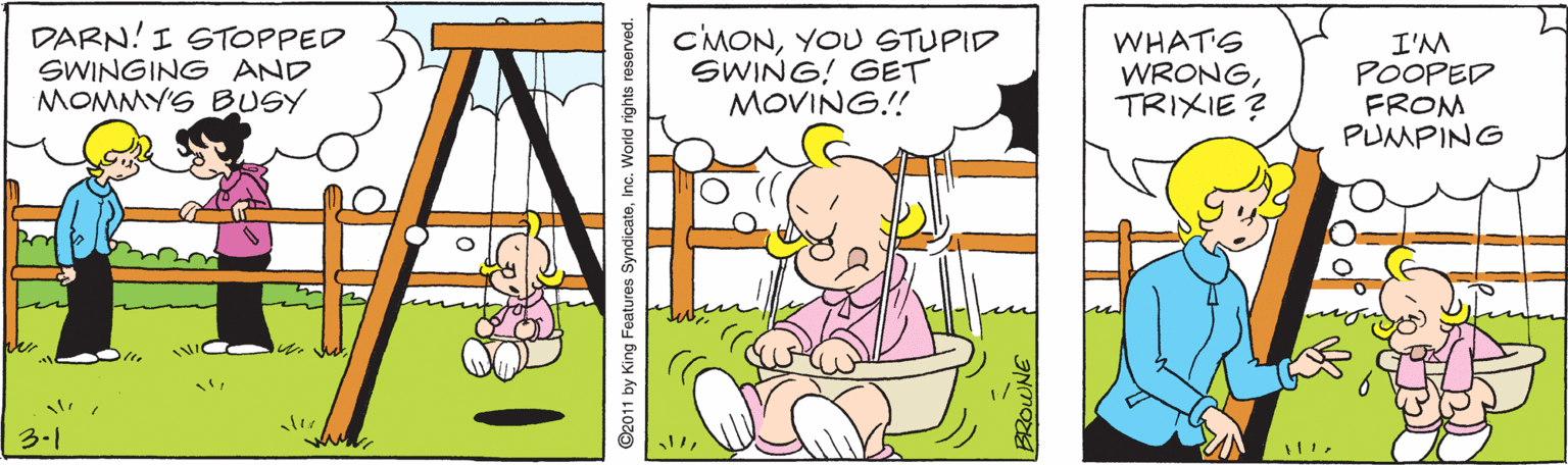 Adaptation OCR: DARN! I STOPPED SWINGING AND MOMMY'S BUSY CMONYOU STUPID SWING! GET MOVING!! WHAT'S WRONGTRIXIE ? I'M POOPED FROM PUMPING 3.1 ©2011 by King Features SyndicateInc. World rights reserved. BROWNE DARN! I STOPPED SWINGING AND MOMMY'S BUSY CMONYOU STUPID SWING! GET MOVING!! WHAT'S WRONGTRIXIE ? I'M POOPED FROM PUMPING 3.1 ©2011 by King Features SyndicateInc. World rights reserved. BROWNE