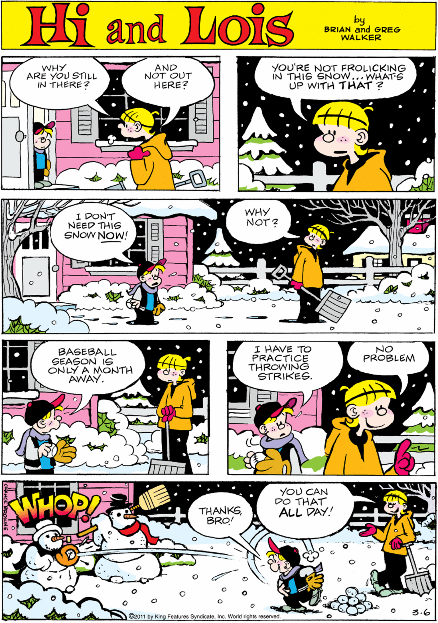 Mammal OCR: WHY ARE YOU STILL IN THERE? AND NÓT OUT HERE? YOU'RE NOT FROLICKING IN THIS SNOW...WHATS UP WITH THAT ? Hi Lois and by BRIAN and GREG WALKER I DON'T NEED THIS SNOW NOW! WHY NOT ? BASEBALL SEASON IS ONLY A MONTH AWAY. I HAVE TO PRACTICE THROWING STRIKES. NO PROBLEM YOU CAN DO THAT ALL DAY! THANKSBRO! 3.6 O2011 by King Features SyndicaloInc. World rights reserved WHY ARE YOU STILL IN THERE? AND NÓT OUT HERE? YOU'RE NOT FROLICKING IN THIS SNOW...WHATS UP WITH THAT ? Hi Lois and by BRIAN and GREG WALKER I DON'T NEED THIS SNOW NOW! WHY NOT ? BASEBALL SEASON IS ONLY A MONTH AWAY. I HAVE TO PRACTICE THROWING STRIKES. NO PROBLEM YOU CAN DO THAT ALL DAY! THANKSBRO! 3.6 O2011 by King Features SyndicaloInc. World rights reserved