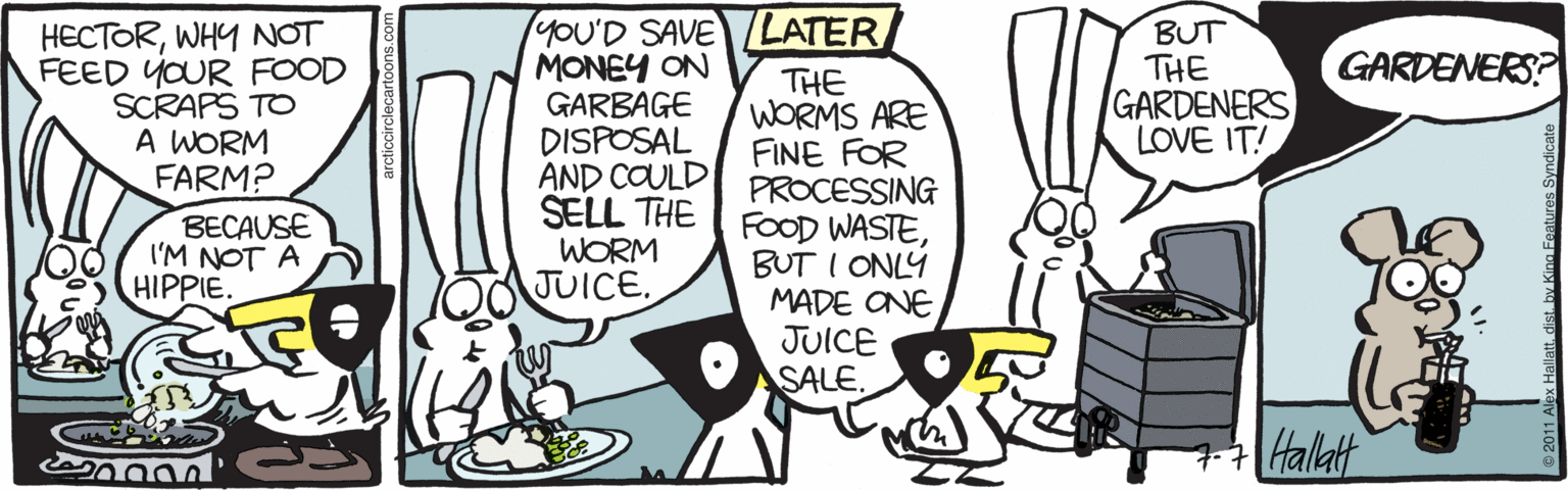 Clip art OCR: HECTORWHY NOT FEED YOUR FOOD SCRAPS TO A WORM FARM? yOU'D SAVE LATER/ MONEY ON GARBAGE DISPOSAL AND COULD SELL THE WORM JUICE. BUT THE GARDENERS LOVE IT! GARDENERS? THE WORMS ARE FINE FOR PROCESSING FOOD WASTEBUT I ONLY MADE ONE JUICE SALE BECAUSE I'M NOT A HIPPIE. +Halat HECTORWHY NOT FEED YOUR FOOD SCRAPS TO A WORM FARM? yOU'D SAVE LATER/ MONEY ON GARBAGE DISPOSAL AND COULD SELL THE WORM JUICE. BUT THE GARDENERS LOVE IT! GARDENERS? THE WORMS ARE FINE FOR PROCESSING FOOD WASTEBUT I ONLY MADE ONE JUICE SALE BECAUSE I'M NOT A HIPPIE. +Halat
