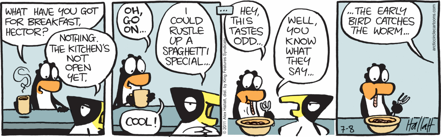 Clip art OCR: WHAT HAVE YOU GOT FOR BREAKFAST?????R? ??GO ON... HEYTHIS TASTES ODD.. ... THE EARLY BIRD CATCHES THE WORM.. ... NOTHING. THE KITCHEN'S NOT OPEN COULD RUSTLE UP A SPAGHETTI SPECIAL. WELLyoU KNOW WHAT THEY SAY. YETCOOL! Hallaf 7-8 WHAT HAVE YOU GOT FOR BREAKFAST?????R? ??GO ON... HEYTHIS TASTES ODD.. ... THE EARLY BIRD CATCHES THE WORM.. ... NOTHING. THE KITCHEN'S NOT OPEN COULD RUSTLE UP A SPAGHETTI SPECIAL. WELLyoU KNOW WHAT THEY SAY. YETCOOL! Hallaf 7-8