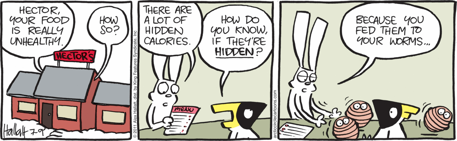 Humour OCR: HECTORYOUR FOOD IS REALLY UNHEALTHY. THERE ARE A LOT OF HIDDEN CALORIES. HOW DO yOU KNOWIF THEY'RE HIDDEN? BECAUSE YOU FED THEM TO YOUR WORMS. HOW So? HECTORS Halat 79 HECTORYOUR FOOD IS REALLY UNHEALTHY. THERE ARE A LOT OF HIDDEN CALORIES. HOW DO yOU KNOWIF THEY'RE HIDDEN? BECAUSE YOU FED THEM TO YOUR WORMS. HOW So? HECTORS Halat 79
