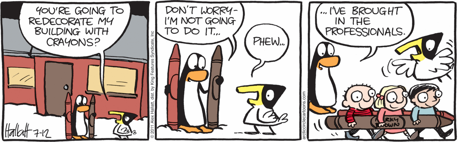 Animated cartoon OCR: YOU'RE GOING TO REDECORATE MY BUILDING WITH CRAYONS? DON'T WORRY- I'M NOT GOING TO DO IT.. ... I'VE BROUGHT IN THE PROFESSIONALS. PHEW. lHtallatt2 2011 Alox Hallattdist. by King Features Syndicate. YOU'RE GOING TO REDECORATE MY BUILDING WITH CRAYONS? DON'T WORRY- I'M NOT GOING TO DO IT.. ... I'VE BROUGHT IN THE PROFESSIONALS. PHEW. lHtallatt2 2011 Alox Hallattdist. by King Features Syndicate.