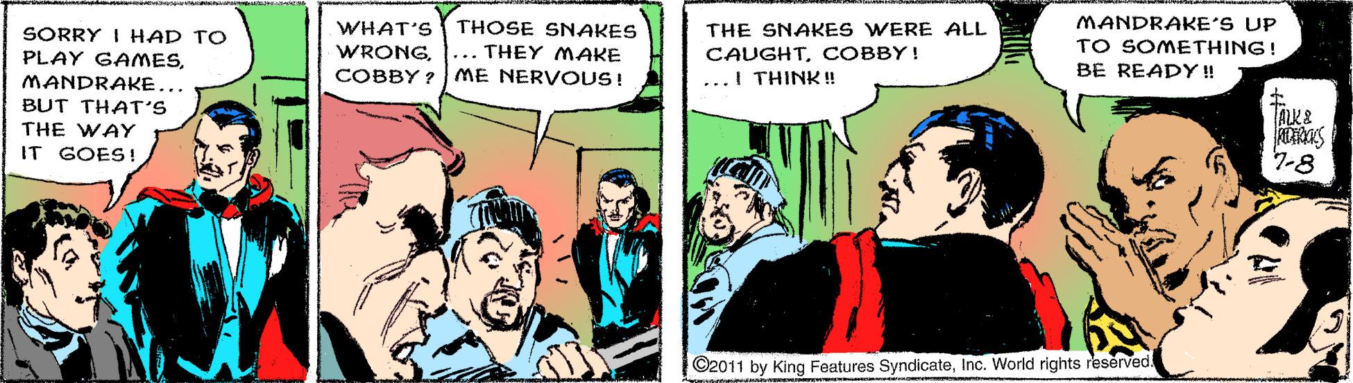 Fiction OCR: MANDRAKE'S UP TO SOMETHING! BE READY ! WHAT'S THOSE SNAKES THE SNAKES WERE ALL CAUGHTCOBBY! SORRY I HAD TO PLAY GAMESMANDRAKE... BUT THAT'S WRONGCOBBY ? ME NERV OUS! ... THEY MAKE ...I THINK ! ALK& THE WAY IT GOES ! 7-8 ©2011 by King Features SyndicateInc. World rights reserved. MANDRAKE'S UP TO SOMETHING! BE READY ! WHAT'S THOSE SNAKES THE SNAKES WERE ALL CAUGHTCOBBY! SORRY I HAD TO PLAY GAMESMANDRAKE... BUT THAT'S WRONGCOBBY ? ME NERV OUS! ... THEY MAKE ...I THINK ! ALK& THE WAY IT GOES ! 7-8 ©2011 by King Features SyndicateInc. World rights reserved.