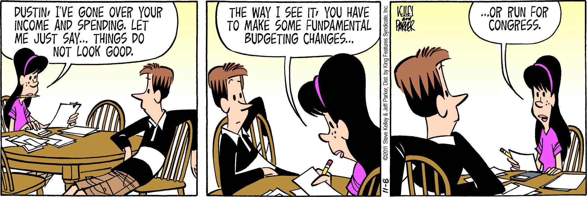 Black hair OCR: KILY PAR .OR RUN FOR CONGRESS. DUSTINI'VE GONE OVER YOUR INCOME AND SPENDING. LET ME JUST SAY... THINGS DO NOT LOOK GOOD. THE WAY I SEE ITYOU HAVE TO MAKÉ SOME FUNDAMENTAL BUDGETING CHANGES.. 1- ©2011 Steve Keley & Jeff ParkerInc KILY PAR .OR RUN FOR CONGRESS. DUSTINI'VE GONE OVER YOUR INCOME AND SPENDING. LET ME JUST SAY... THINGS DO NOT LOOK GOOD. THE WAY I SEE ITYOU HAVE TO MAKÉ SOME FUNDAMENTAL BUDGETING CHANGES.. 1- ©2011 Steve Keley & Jeff ParkerDist. by King Features Syndicate