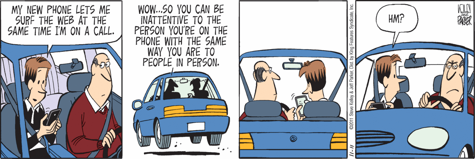 Vehicle door OCR: WOW..SO YOU CAN BE INATTENTIVE TO THE PERSON YOU'RE ON THE PHONE WITH THE SAME WAY YOU ARE TO PEOPLE IN PERSON. KLA MY NEW PHONE LETS ME SURF THE WEB AT THE SAME TIME I'M ON A CALL. HM? Steve Kelley & Jeff ParkerI y King Features SyndicateInc. WOW..SO YOU CAN BE INATTENTIVE TO THE PERSON YOU'RE ON THE PHONE WITH THE SAME WAY YOU ARE TO PEOPLE IN PERSON. KLA MY NEW PHONE LETS ME SURF THE WEB AT THE SAME TIME I'M ON A CALL. HM? Steve Kelley & Jeff ParkerI y King Features Syndicate