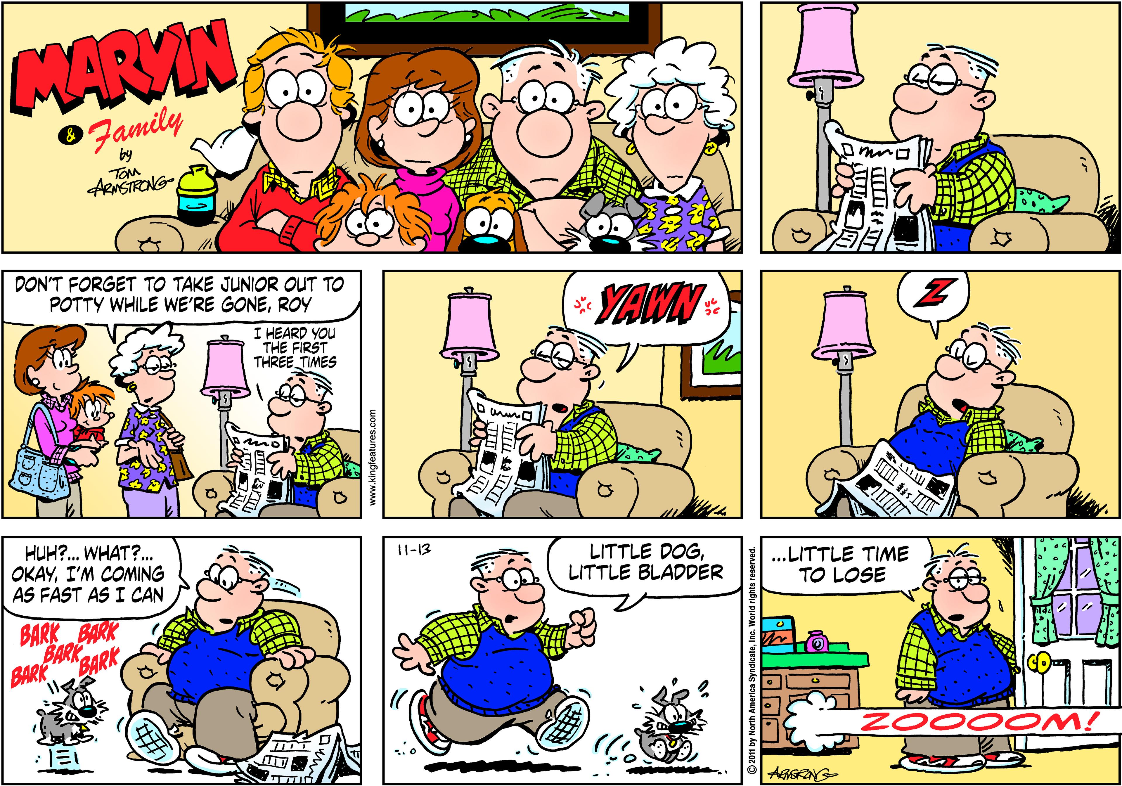 Fiction OCR: MARVIN Family TOM ARNSTRONG DON'T FORGET TO TAKE JUNIOR OUT TO POTTY WHILE WE'RE GONEROY YTAWN I HEARD YOU THE FIRST THREE TIMES HUH?. WHAT?. OKAYI'M COMING AS FAST AS I CAN 11-13 LITTLE DOGLITTLE BLADDER .LITTLE TIME TO LOSE BARK BARK BARK BARK BARK ZOOO OM! kingfatures.com MARVIN Family TOM ARNSTRONG DON'T FORGET TO TAKE JUNIOR OUT TO POTTY WHILE WE'RE GONEROY YTAWN I HEARD YOU THE FIRST THREE TIMES HUH?. WHAT?. OKAYI'M COMING AS FAST AS I CAN 11-13 LITTLE DOGLITTLE BLADDER .LITTLE TIME TO LOSE BARK BARK BARK BARK BARK ZOOO OM! kingfatures.com