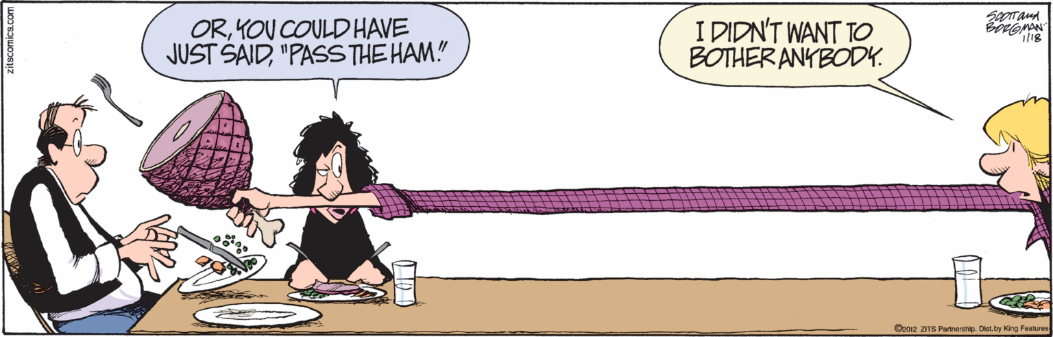 Magenta OCR: ORKOU COULDHAVE JUST SAID"PASSTHE HAM." I DIDN'T WANT TO BOTHER ANYBODK. ©2012 ZITS Partnership. Dist by King Feehures ORKOU COULDHAVE JUST SAID"PASSTHE HAM." I DIDN'T WANT TO BOTHER ANYBODK. ©2012 ZITS Partnership. Dist by King Feehures