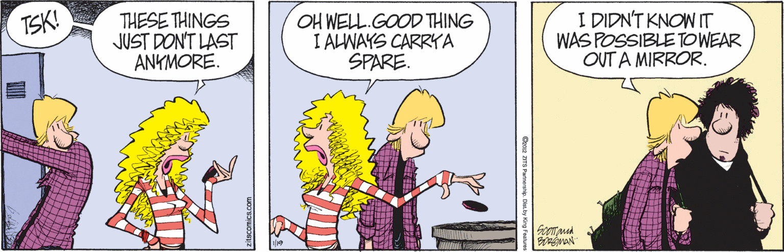 Fiction OCR: THESE THINGS JUST DONT LAST ANKMORE. OH WELL.GOOD THING I ALWAYS CARRYA SPARE. I DIDN'T KNOW IT WAS POSSIBLETOWEAR OUT A MIRROR. TSK! SoOTMd BOREMAN zitscomics.com 02 ZITS Parinership. Dist.by King Fealume THESE THINGS JUST DONT LAST ANKMORE. OH WELL.GOOD THING I ALWAYS CARRYA SPARE. I DIDN'T KNOW IT WAS POSSIBLETOWEAR OUT A MIRROR. TSK! SoOTMd BOREMAN zitscomics.com 02 ZITS Parinership. Dist.by King Fealume