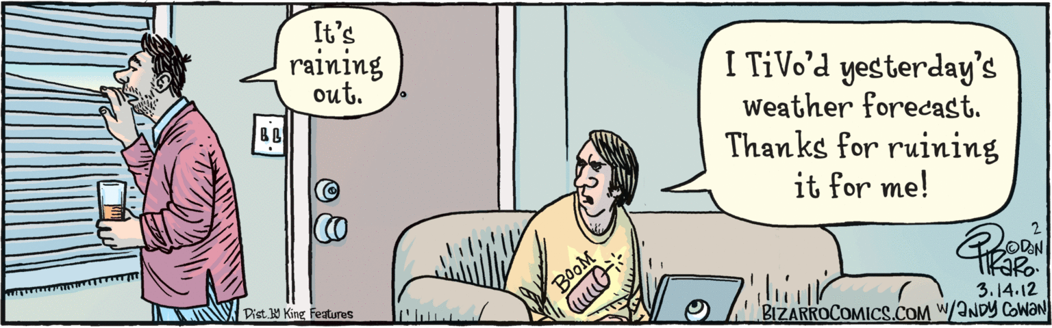 Parallel OCR: BIZARROCOMICS.COM It's raining I TiVo’d yesterday's out. Weather forecast. Thanks for ruining it for me! BL BOOM 314.12 w/ANDY COWAN Dist Y King features BIZARROCOMICS.COM It's raining I TiVo’d yesterday's out. Weather forecast. Thanks for ruining it for me! BL BOOM 314.12 w/ANDY COWAN Dist Y King features