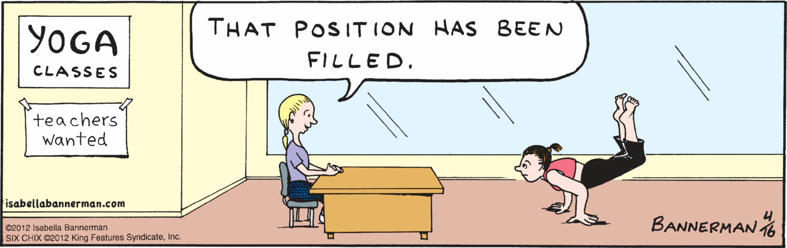 Comics OCR: THAT POSITION HAS BEEN FILLED. YOGA CENTER teachers wanted ©2012 Isabella Bannerman SIX CHIX ©2012 King Features SyndicateInc. BANNERUAN 416 isabellabannerman.com THAT POSITION HAS BEEN FILLED. YOGA CENTER teachers wanted ©2012 Isabella Bannerman SIX CHIX ©2012 King Features SyndicateInc. BANNERUAN 416 isabellabannerman.com