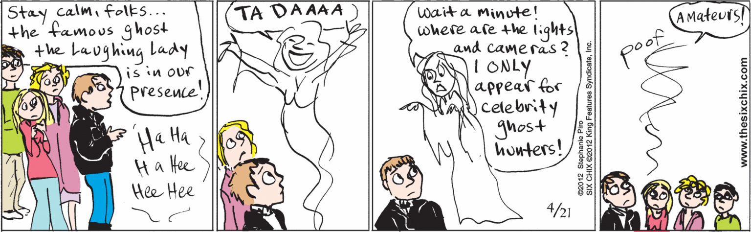 Fiction OCR: Stay calmfolks... the' famous ghost the Laughing lady is in our presence! TA DA AAA Ha Ha Ha Hee Hee Hee wait a minute! where are the lightsl and cameras ? I ONLY appear for celebrity ghost huuters! A Mateurs! poop 4/21 www.thesixchix.com ©2012 Stephanie Piro SIX CHIX ©2012 King Features SyndicateInc. Stay calmfolks... the' famous ghost the Laughing lady is in our presence! TA DA AAA Ha Ha Ha Hee Hee Hee wait a minute! where are the lightsl and cameras ? I ONLY appear for celebrity ghost huuters! A Mateurs! poop 4/21 www.thesixchix.com ©2012 Stephanie Piro SIX CHIX ©2012 King Features Syndicate