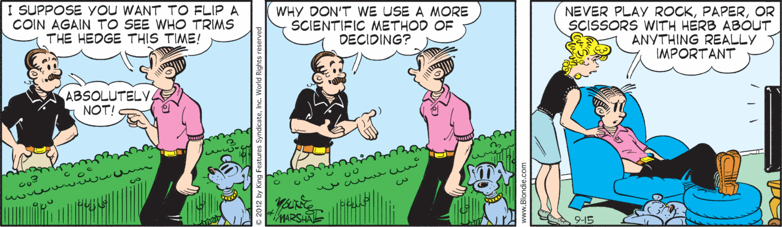 Animation OCR: I SUPPOSE yoU WANT TO FLIP A COIN AGAIN TO SEE WHO TRIMS THE HEDGE THIS TIME! WHY DON'T WE USE A MORE SCIENTIFIC METHOD OF DECIDING? NEVER PLAY ROCKOR SCISSORS WITH HERB ABOUT ANYTHING REALLY IMPORTANT ABSOLUTELY NOT! awwu n MARSHAL 9-15 I SUPPOSE yoU WANT TO FLIP A COIN AGAIN TO SEE WHO TRIMS THE HEDGE THIS TIME! WHY DON'T WE USE A MORE SCIENTIFIC METHOD OF DECIDING? NEVER PLAY ROCKOR SCISSORS WITH HERB ABOUT ANYTHING REALLY IMPORTANT ABSOLUTELY NOT! awwu n MARSHAL 9-15