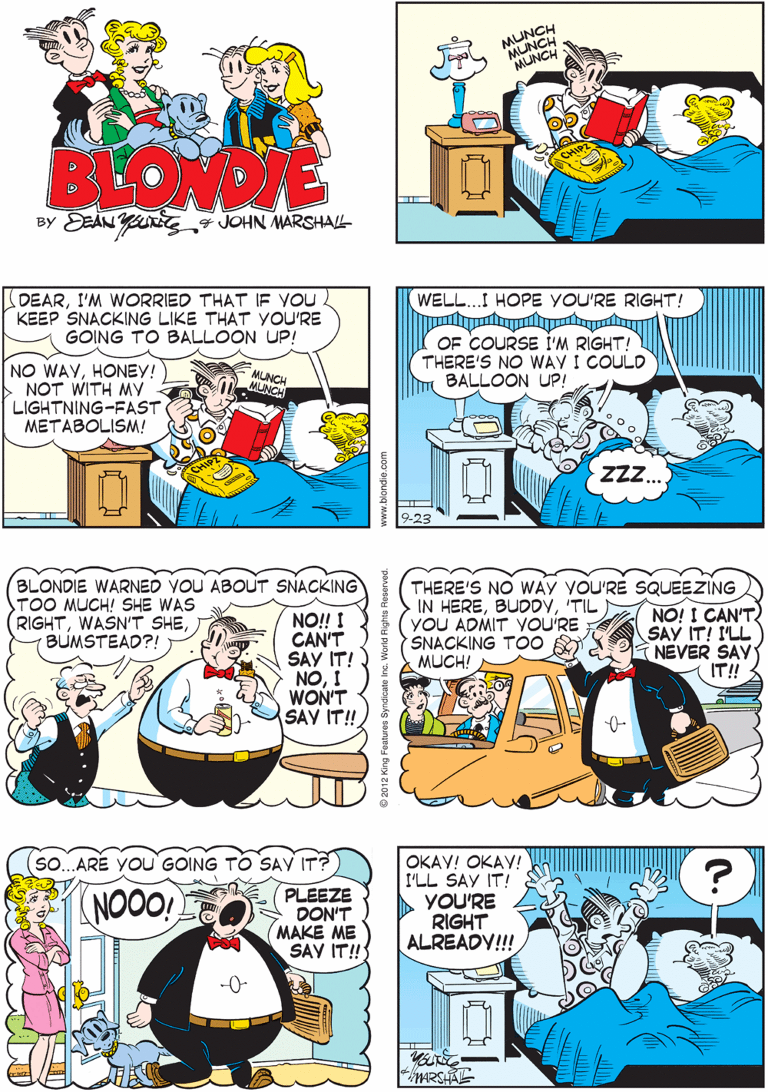 Yellow OCR: MUNCH MUNCH BLONDE BY DEAN Y „4 JOHN MARSHALL. DEARI'M WORRIED THAT IF YOU KEEP SNACKING LIKE THAT yOU'RE GOING TO BALLOON UP! WELL..I HOPE YOU'RE RIGHT! BLONDIE WARNED VOU ABOUT SNACKING TOO MUCH! SHE WAS RIGHTBUMSTEAD?! NO! I CAN'T SAY IT! NOI WON'T SAY IT! OF COURSE I'M RIGHT! THERE'S NO WAY I COULD BALLOON UP! NO WAYHONEY! | NOT WITH MY LIGHTNING-FAST METABOLISM! MLNCH MUNCH ZZZ.. -23 (so...ARE YOU'GOING TO SAV IT? THERE'S NO WAY YOU'RE SQUEEZING IN HERE'TIL YOU ADMIT YOU'RE SNACKING T00 A MUCH! NO! I CAN'T SAY IT! I'LL NEVER SAY IT! OKAY! OKAY! I'LL SAY IT! YOU'RE RIGHT ALREADY!!! (NOON PLEEZE DON'T MAKE ME SAV IT! ARSHAE www.blondie.com MUNCH MUNCH BLONDE BY DEAN Y „4 JOHN MARSHALL. DEARI'M WORRIED THAT IF YOU KEEP SNACKING LIKE THAT yOU'RE GOING TO BALLOON UP! WELL..I HOPE YOU'RE RIGHT! BLONDIE WARNED VOU ABOUT SNACKING TOO MUCH! SHE WAS RIGHTWASN'T SHEBUMSTEAD?! NO! I CAN'T SAY IT! NOI WON'T SAY IT! OF COURSE I'M RIGHT! THERE'S NO WAY I COULD BALLOON UP! NO WAYHONEY! | NOT WITH MY LIGHTNING-FAST METABOLISM! MLNCH MUNCH ZZZ.. -23 (so...ARE YOU'GOING TO SAV IT? THERE'S NO WAY YOU'RE SQUEEZING IN HERE'TIL YOU ADMIT YOU'RE SNACKING T00 A MUCH! NO! I CAN'T SAY IT! I'LL NEVER SAY IT! OKAY! OKAY! I'LL SAY IT! YOU'RE RIGHT ALREADY!!! (NOON PLEEZE DON'T MAKE ME SAV IT! ARSHAE www.blondie.com