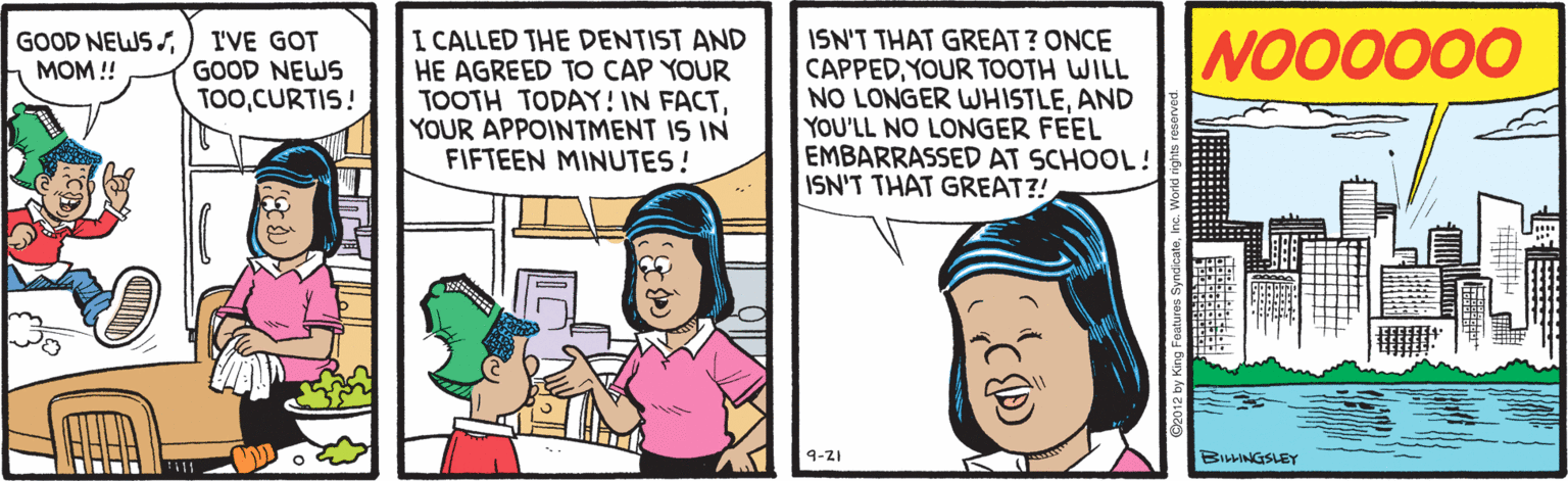 Conversation OCR: I CALLED THE DENTIST AND HE AGREED TO CAP YOUR TOOTH TODAY! IN FACTYOUR APPOINTMENT IS IN FIFTEEN MINUTES! I'VE GOT GOOD NEWS TOOCURTIS! NOO0000 ISN'T THAT GREAT? ONCE CAPPEDYOUR TOOTH WILL NO LONGER WHISTLEAND YOU'LL NO LONGER FEEL EMBARRASSED AT SCHOOL! ISN'T THAT GREAT?! GOOD NEWS SMOM!! 9-21 BILLINGSLEY till I CALLED THE DENTIST AND HE AGREED TO CAP YOUR TOOTH TODAY! IN FACTYOUR APPOINTMENT IS IN FIFTEEN MINUTES! I'VE GOT GOOD NEWS TOOCURTIS! NOO0000 ISN'T THAT GREAT? ONCE CAPPEDYOUR TOOTH WILL NO LONGER WHISTLEAND YOU'LL NO LONGER FEEL EMBARRASSED AT SCHOOL! ISN'T THAT GREAT?! GOOD NEWS SMOM!! 9-21 BILLINGSLEY till