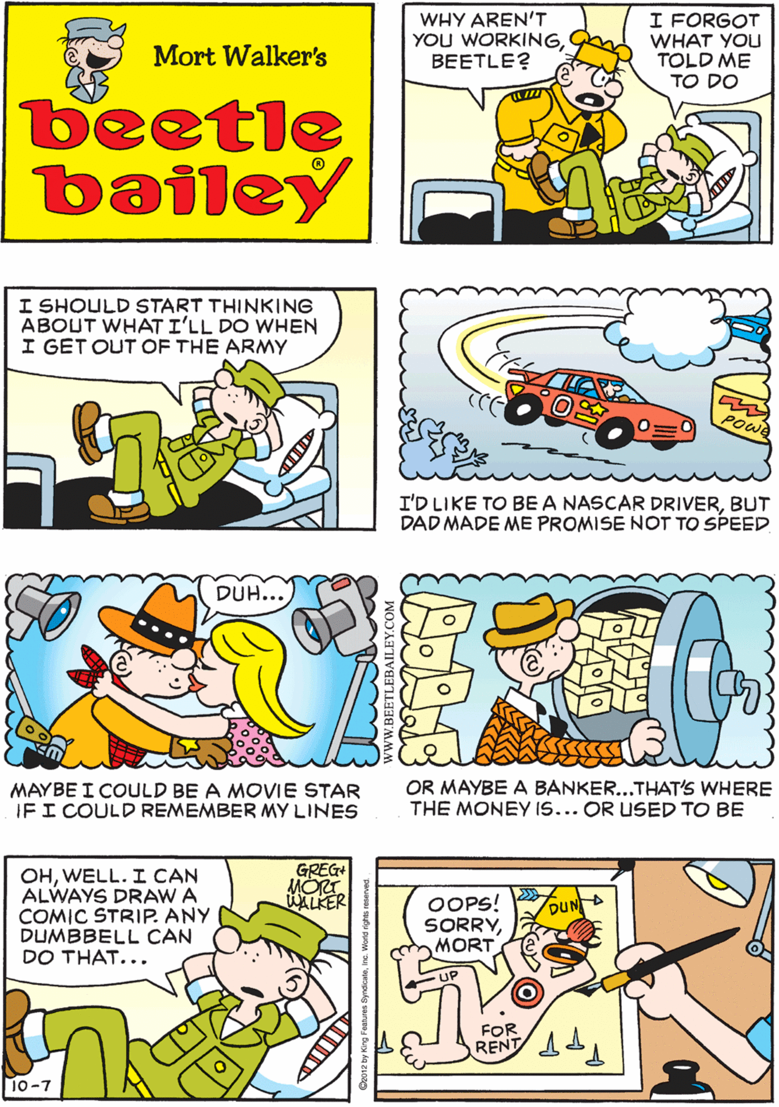 Cartoon OCR: WHY AREN'T YOU WORKINGBEETLE? I FORGOT WHAT YOU TOLD ME TO DO WELLI'M NOT GOING TO TELL YOU AGAIN! YOU'D BETTER THINKBEETLE! THINK!! Mort Walker's beetle bailey I SHOULD START THINKING ABOUT WHAT I'LL DO WHEN I GET OUT OF THE ARMY DUH.. POWR I'D LIKE TO BE A NASCAR DRIVERBUT DAD MADE ME PROMISE NOT TO SPEED MAYBE I COULD BE A MOVIE STAR IFI COULD REMEMBER MY LINES GREG+ MORT WALKER OHWELL. I CAN ALWAYS DRAW A COMIC STRIP. ANY DUMBBELL CAN DO THAT... OOPS! SORRYMORT DUN UP FOR RENT 1 OR MAYBE A BANKER...THAT'S WHERE THE MONEY IS... OR USED TO BE 10-7 WHY AREN'T YOU WORKINGBEETLE? I FORGOT WHAT YOU TOLD ME TO DO WELLI'M NOT GOING TO TELL YOU AGAIN! YOU'D BETTER THINKBEETLE! THINK!! Mort Walker's beetle bailey I SHOULD START THINKING ABOUT WHAT I'LL DO WHEN I GET OUT OF THE ARMY DUH.. POWR I'D LIKE TO BE A NASCAR DRIVERBUT DAD MADE ME PROMISE NOT TO SPEED MAYBE I COULD BE A MOVIE STAR IFI COULD REMEMBER MY LINES GREG+ MORT WALKER OHWELL. I CAN ALWAYS DRAW A COMIC STRIP. ANY DUMBBELL CAN DO THAT... OOPS! SORRYMORT DUN UP FOR RENT 1 OR MAYBE A BANKER...THAT'S WHERE THE MONEY IS... OR USED TO BE 10-7