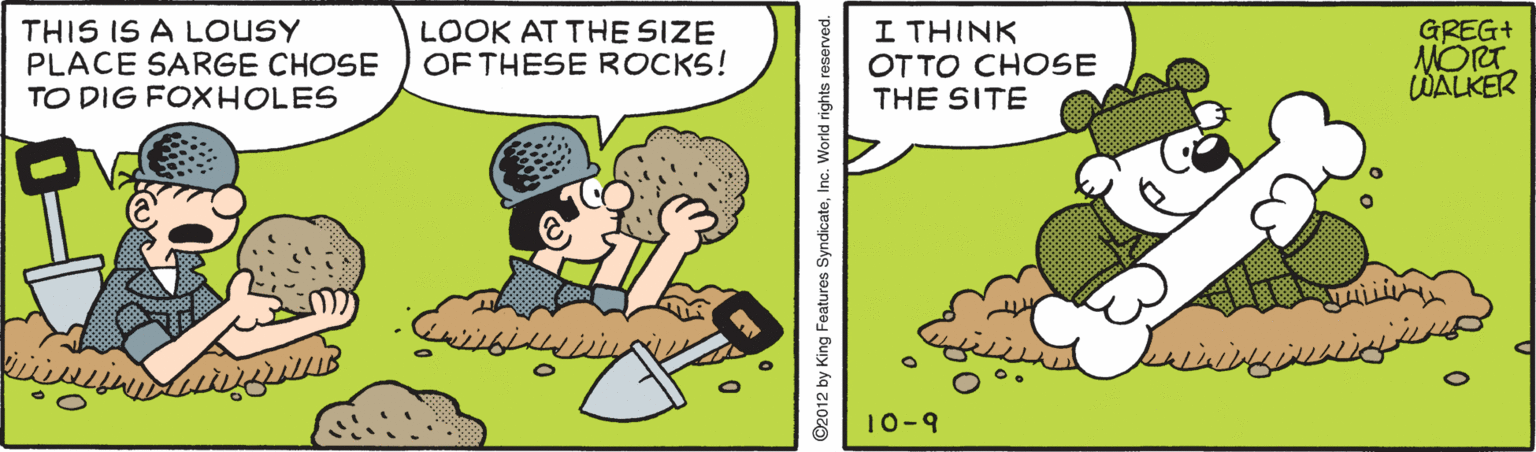 Rectangle OCR: THIS IS A LOUSY PLACE SARGE CHOSE TO DIG FOXHOLES LOOK AT THE SIZE OF THESE ROCKS! I THINK OTTO CHOSE THE SITE GREG+ MORT WALKER 10-9 ©2012 by King Fe THIS IS A LOUSY PLACE SARGE CHOSE TO DIG FOXHOLES LOOK AT THE SIZE OF THESE ROCKS! I THINK OTTO CHOSE THE SITE GREG+ MORT WALKER 10-9 ©2012 by King Fe