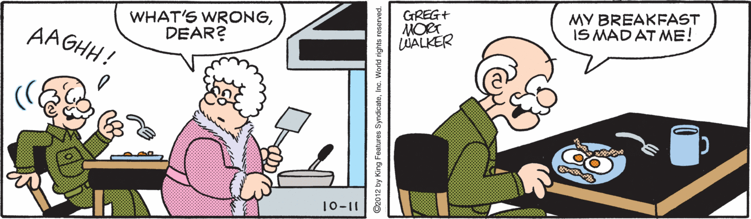 Pleased OCR: WHAT'S WRONGDEAR? GREG+ MORT LUALKER MY BREAKFAST IS MAD AT ME! AAGHH! 10-11 ©2012 by King Features SyndicateInc. World rights reserved. WHAT'S WRONGDEAR? GREG+ MORT LUALKER MY BREAKFAST IS MAD AT ME! AAGHH! 10-11 ©2012 by King Features SyndicateInc. World rights reserved.