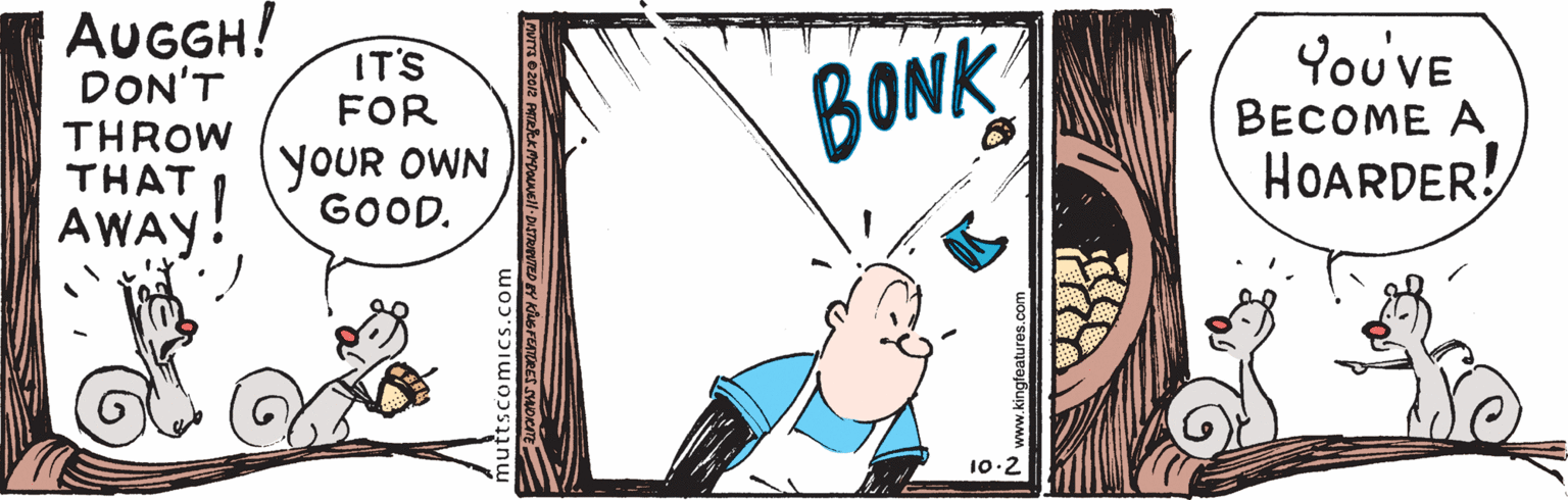 Fictional character OCR: AUGGH! DON'T You'VE BECOME A HOARDER! IT'S FOR BONK THROW THAT YOUR OWN GOOD. AWAY! 10:2 uttscomics.com N www.kingteatures.com AUGGH! DON'T You'VE BECOME A HOARDER! IT'S FOR BONK THROW THAT YOUR OWN GOOD. AWAY! 10:2 uttscomics.com N www.kingteatures.com