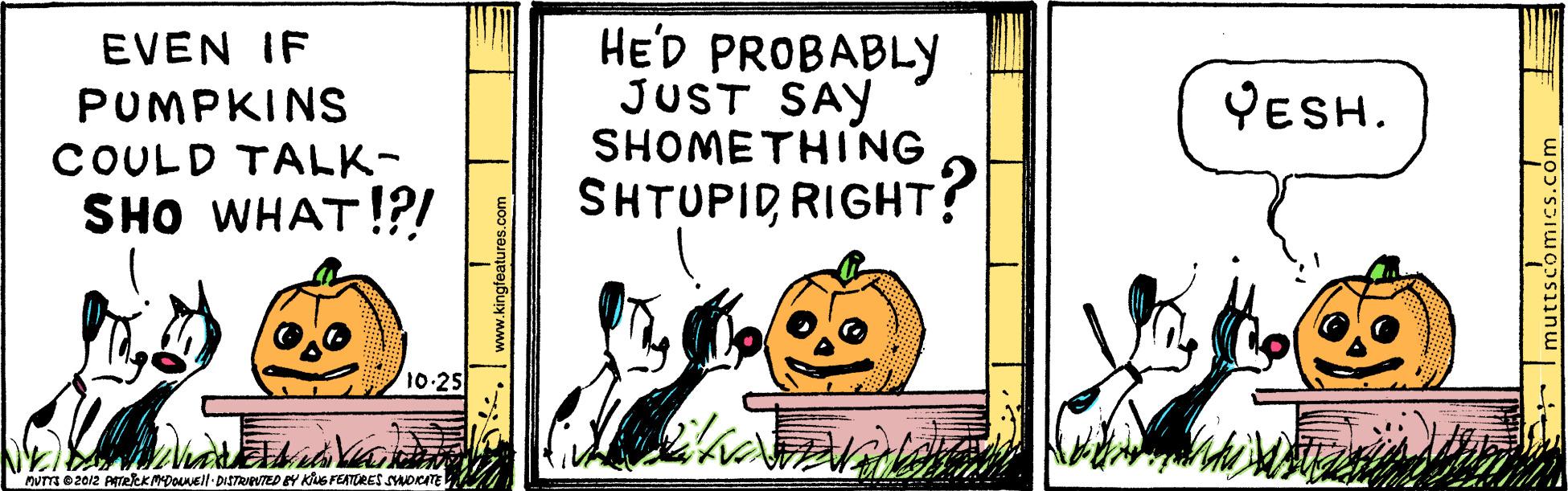 Rectangle OCR: HE'D PROBABLY JUST SAY SHOMETHING EVEN IF PUMPKINS YESH. COULD TALK- SHO WHAT!?! SHTUPID RIGHT? 10-25 MUTTS O 2012 ATeEKMDONEll DISTRVTED BY KG FEATORES SYDICATE S. www.kingteatures.com + Imuttscomics.com HE'D PROBABLY JUST SAY SHOMETHING EVEN IF PUMPKINS YESH. COULD TALK- SHO WHAT!?! SHTUPID RIGHT? 10-25 MUTTS O 2012 ATeEKMDONEll DISTRVTED BY KG FEATORES SYDICATE S. www.kingteatures.com + Imuttscomics.com