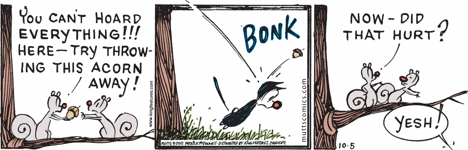 Graphic design OCR: You CANT HOARD ÉVERYTHING!!! HERE-TRY THROW- ING THIS ACORN BONK NOW - DID THAT HURT? / AWAY! YESH! UTTS B2012 ATeeKMDouEl DITTRNNTED BY Ks FEATURES SYOCATE 10.5 muttscomics.com You CANT HOARD ÉVERYTHING!!! HERE-TRY THROW- ING THIS ACORN BONK NOW - DID THAT HURT? / AWAY! YESH! UTTS B2012 ATeeKMDouEl DITTRNNTED BY Ks FEATURES SYOCATE 10.5 muttscomics.com