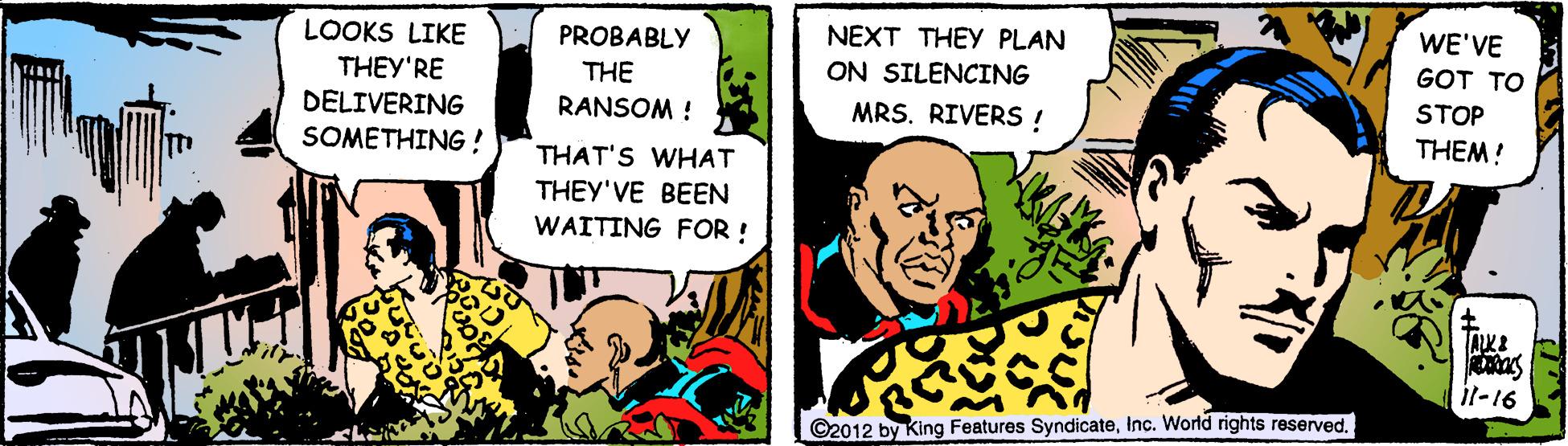 Fictional character OCR: WE'VE GOT TO NEXT THEY PLAN ON SILENCING MRS. RIVERS ! PROBABLY LOOKS LIKE THEY'RE DELIVERING SOMETHING ! THE STOP THEM! RANSOM ! THAT'S WHAT THEY'VE BEEN WAITING FOR ! il-16 ©2012 by King Features SyndicateInc. World rights reserved. WE'VE GOT TO NEXT THEY PLAN ON SILENCING MRS. RIVERS ! PROBABLY LOOKS LIKE THEY'RE DELIVERING SOMETHING ! THE STOP THEM! RANSOM ! THAT'S WHAT THEY'VE BEEN WAITING FOR ! il-16 ©2012 by King Features SyndicateInc. World rights reserved.