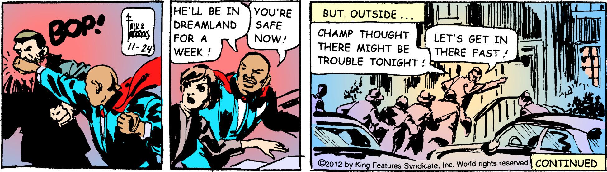 Comics OCR: HE'LL BE IN DREAMLAND FOR A WEEK! YOU'RE BUT. OUTSIDE ... BOP! SAFE NOW! CHAMP THOUGHT LET'S GET IN 11- 24 THERE MIGHT BE THERE FAST ! TROUBLE TONIGHT! ©2012 by King Features SyndicateInc. World rights reserved. CONTINUED HE'LL BE IN DREAMLAND FOR A WEEK! YOU'RE BUT. OUTSIDE ... BOP! SAFE NOW! CHAMP THOUGHT LET'S GET IN 11- 24 THERE MIGHT BE THERE FAST ! TROUBLE TONIGHT! ©2012 by King Features SyndicateInc. World rights reserved. CONTINUED