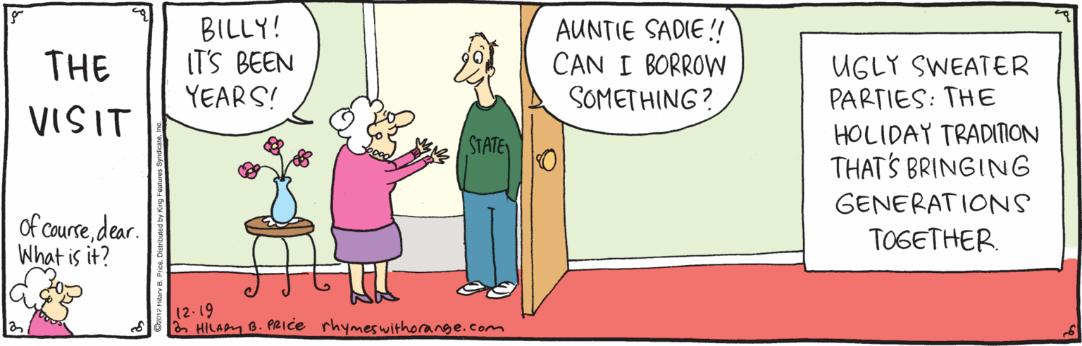 Fiction OCR: BILLY! IT'S BEEN YEARS! AUNTIE SADIE! CAN I BORROW SOMETHING? THE UGLY SWEATER PARTIES: THE HOLIDAY TRADITION THAT'S BRINGING VISIT STATE GENERAT IONS of coursedear. What is it? TOGETHER (2-19 HILAPM B. PRice rhymeswithorange.com BILLY! IT'S BEEN YEARS! AUNTIE SADIE! CAN I BORROW SOMETHING? THE UGLY SWEATER PARTIES: THE HOLIDAY TRADITION THAT'S BRINGING VISIT STATE GENERAT IONS of coursedear. What is it? TOGETHER (2-19 HILAPM B. PRice rhymeswithorange.com