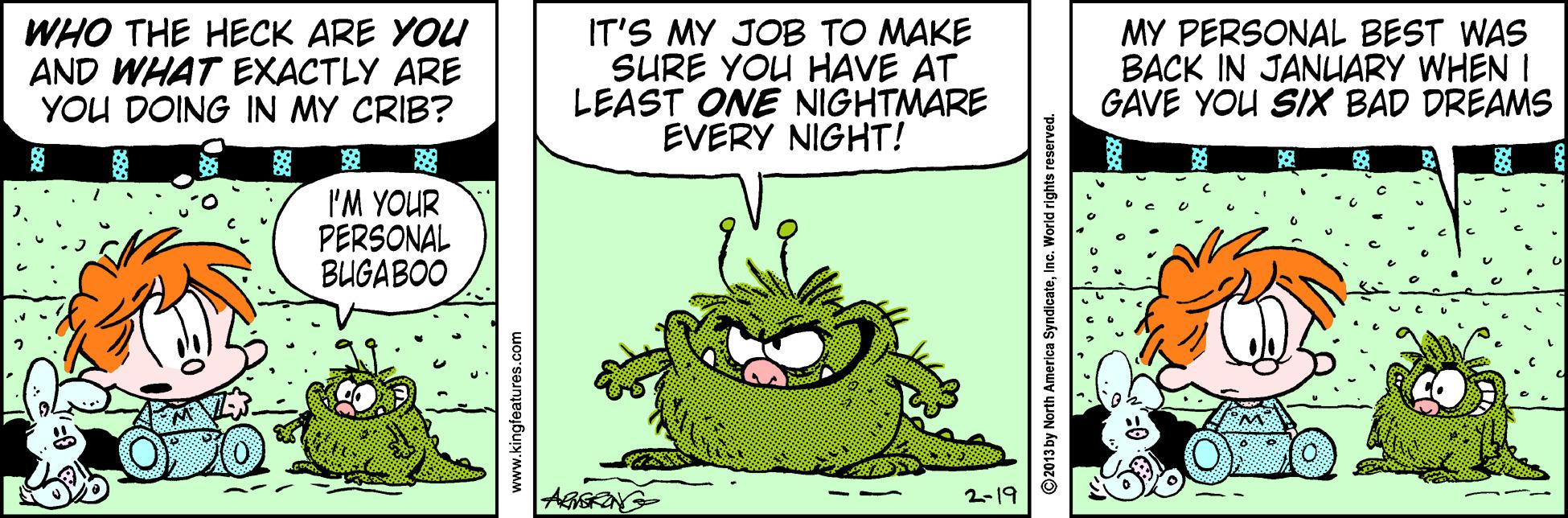 Adaptation OCR: WHO THE HECK ARE YOU AND WHAT EXACTLY ARE YOU DOING IN MY CRIB? IT'S MY JOB TO MAKE SURE YOU HAVE AT LEAST ONE NIGHTMARE EVERY NIGHT! MY PERSONAL BEST WAS BACK IN JANUARY WHEN I GAVE YOU SIX BAD DREAMS I'M YOUR PERSONAL BUGABOO AGIGRNG 2-19 www.kingfeatures.com © 2013 by North America SyndicateInc. World rights reserved. WHO THE HECK ARE YOU AND WHAT EXACTLY ARE YOU DOING IN MY CRIB? IT'S MY JOB TO MAKE SURE YOU HAVE AT LEAST ONE NIGHTMARE EVERY NIGHT! MY PERSONAL BEST WAS BACK IN JANUARY WHEN I GAVE YOU SIX BAD DREAMS I'M YOUR PERSONAL BUGABOO AGIGRNG 2-19 www.kingfeatures.com © 2013 by North America SyndicateInc. World rights reserved.