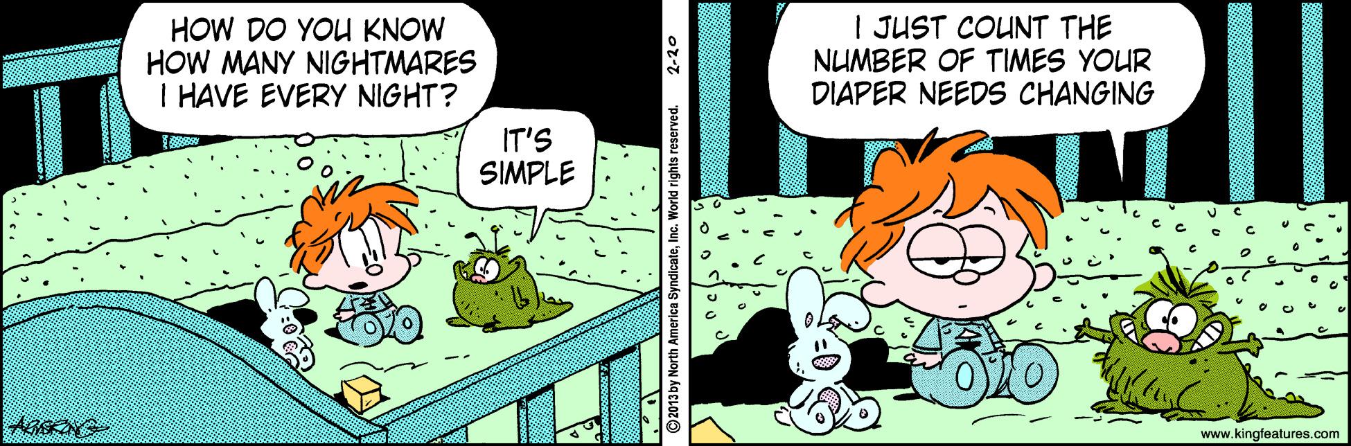 Creative arts OCR: HOW DO YOU KNOW HOW MANY NIGHTMARES I HAVE EVERY NIGHT? | JUST COUNT THE NUMBER OF TIMES YOUR DIAPER NEEDS CHANGING IT'S SIMPLE www.kingfeatures.com 2-20 HOW DO YOU KNOW HOW MANY NIGHTMARES I HAVE EVERY NIGHT? | JUST COUNT THE NUMBER OF TIMES YOUR DIAPER NEEDS CHANGING IT'S SIMPLE www.kingfeatures.com 2-20