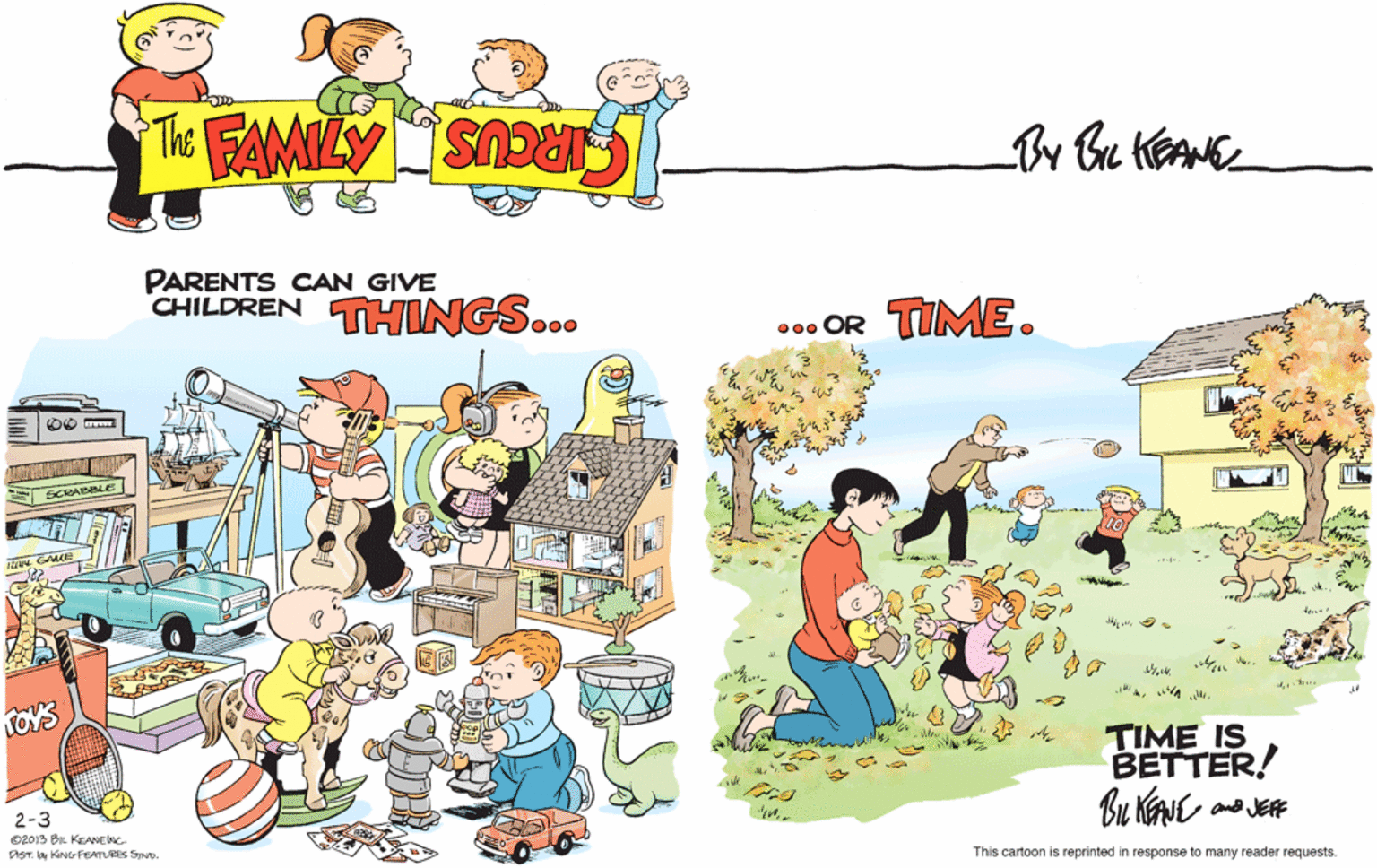Leisure OCR: PARENTS CAN GIVE CHILDREN THINGS... ... OR TIME. SCRADL Man LOYS TIME IS BETTER! B? JE 2-3 O2013 BR KEANENC OST. by KING FEATURES STND. This cartoon is reprinted in response to many reader requests. PARENTS CAN GIVE CHILDREN THINGS... ... OR TIME. SCRADL Man LOYS TIME IS BETTER! B ? JE 2-3 O2013 BR KEANENC OST. by KING FEATURES STND. This cartoon is reprinted in response to many reader requests.