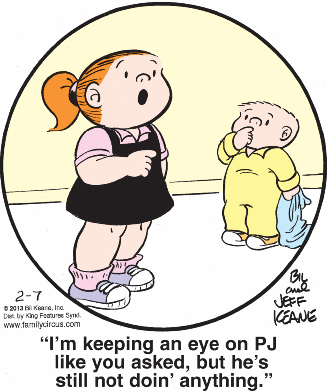 Product OCR: BIL 2-7 © 2013 Bil KeaneInc. Dist. by King Features Synd. www.familycircus.com JEFF KEANE "I'm keeping an eye on PJ like you askedbut he's still not doin' anything." BIL 2-7 © 2013 Bil KeaneInc. Dist. by King Features Synd. www.familycircus.com JEFF KEANE "I'm keeping an eye on PJ like you askedbut he's still not doin' anything."