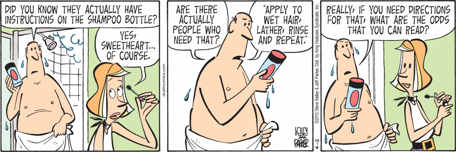 Cartoon OCR: DID YOU KNOW THEY ACTUALLY HAVE INSTRUCTIONS ON THE SHAMPOO BOTTLE? ARE THERE ACTUALLY PEOPLE WHO NEED THAT? "APPLY TO WET HAIR LATHERRINSE AND REPEAT." REALLYIF YOU NEED DIRECTIONS FOR THATWHAT ARE THE ODDS THAT YOU CAN READ? YESSWEETHEART... OF COURSE. DID YOU KNOW THEY ACTUALLY HAVE INSTRUCTIONS ON THE SHAMPOO BOTTLE? ARE THERE ACTUALLY PEOPLE WHO NEED THAT? "APPLY TO WET HAIR LATHERRINSE AND REPEAT." REALLYIF YOU NEED DIRECTIONS FOR THATWHAT ARE THE ODDS THAT YOU CAN READ? YESSWEETHEART... OF COURSE.