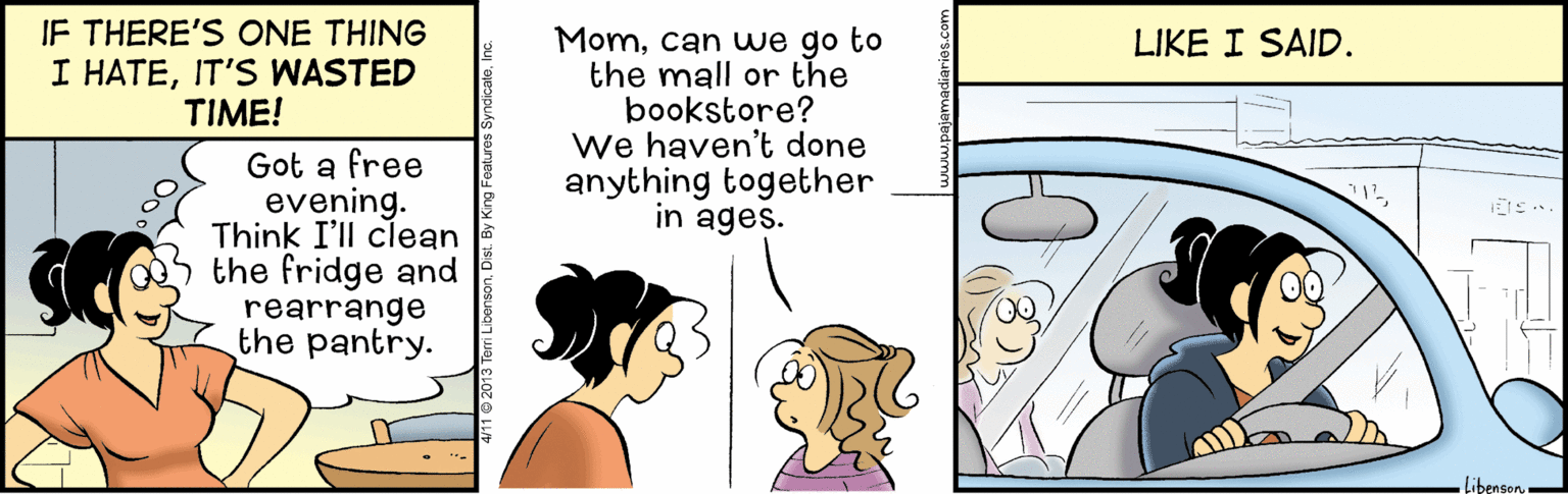 Comics OCR: IF THERE'S ONE THING I HATEIT'S WASTED TIME! Momcan we go to the mall or the bookstore? We haven't done anything together in ages. LIKE I SAID. Got a free evening. Think I'll clean the fridge and rearrange the pantry. Libenson. IF THERE'S ONE THING I HATEIT'S WASTED TIME! Momcan we go to the mall or the bookstore? We haven't done anything together in ages. LIKE I SAID. Got a free evening. Think I'll clean the fridge and rearrange the pantry. Libenson
