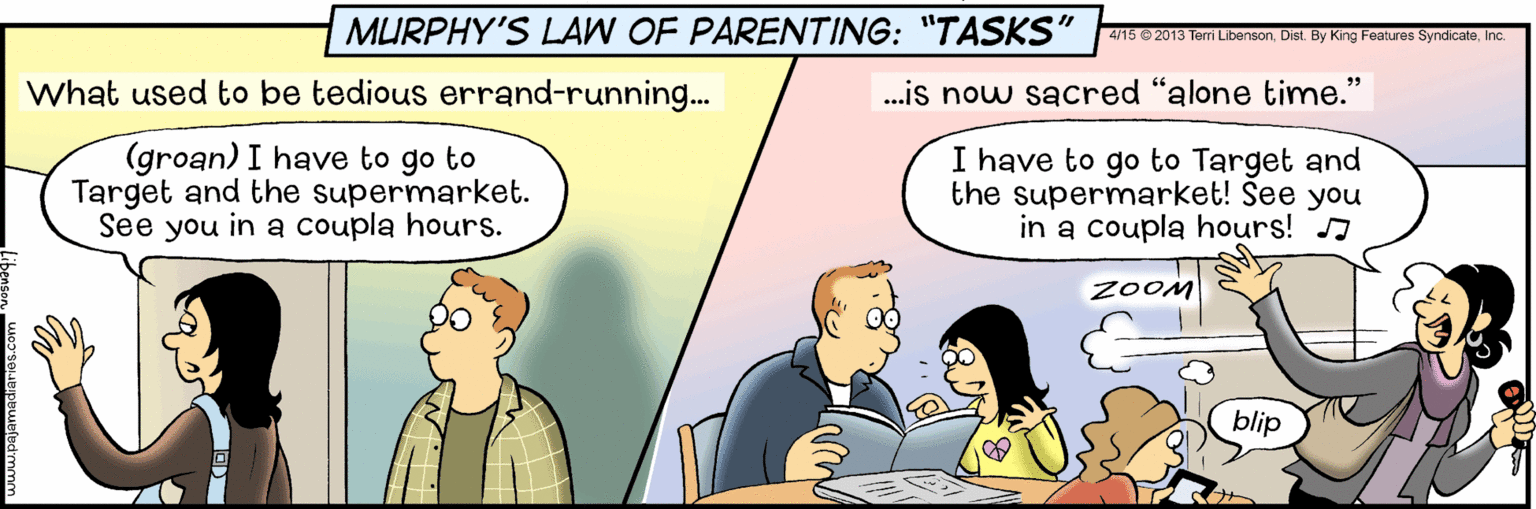 Conversation OCR: MURPHY'S LAW OF PARENTING: "TASKS" 4/15 © 2013 Terri LibensonInc What used to be tedious errand-running.. .is now sacred "alone time." (groan) I have to go to Target and the supermarket. See you in a coupla hours. I have to go to Target and the supermarket! See you in a coupla hours! J ZOOM blip ?? MURPHY'S LAW OF PARENTING: "TASKS" 4/15 © 2013 Terri LibensonDist By King Features SyndicateInc What used to be tedious errand-running.. .is now sacred "alone time." (groan) I have to go to Target and the supermarket. See you in a coupla hours. I have to go to Target and the supermarket! See you in a coupla hours! J ZOOM blip ??