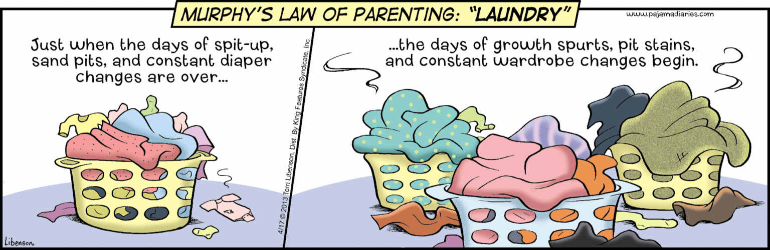 Fiction OCR: MURPHY'S LAW OF PARENTING: "LAUNDRY" www.pajamadiaries.com Just when the days of spit-upand constant diaper changes are over.. .the days of growth spurtsand constant wardrobe changes begin. Libenson 00 000 MURPHY'S LAW OF PARENTING: "LAUNDRY" www.pajamadiaries.com Just when the days of spit-upsand pitsand constant diaper changes are over.. .the days of growth spurtspit stainsand constant wardrobe changes begin. Libenson 00 000