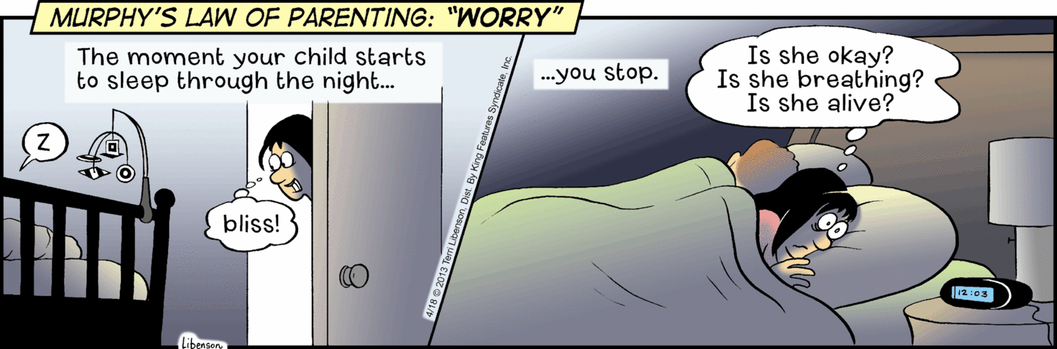 Fictional character OCR: MURPHY'S LAW OF PARENTING: "WORRY" The moment your child starts to sleep through the night. Is she okay? Is she breathing? Is she alive? ...you stop. bliss! 12:03 Libensory MURPHY'S LAW OF PARENTING: "WORRY" The moment your child starts to sleep through the night. Is she okay? Is she breathing? Is she alive? ...you stop. bliss! 12:03 Libensory