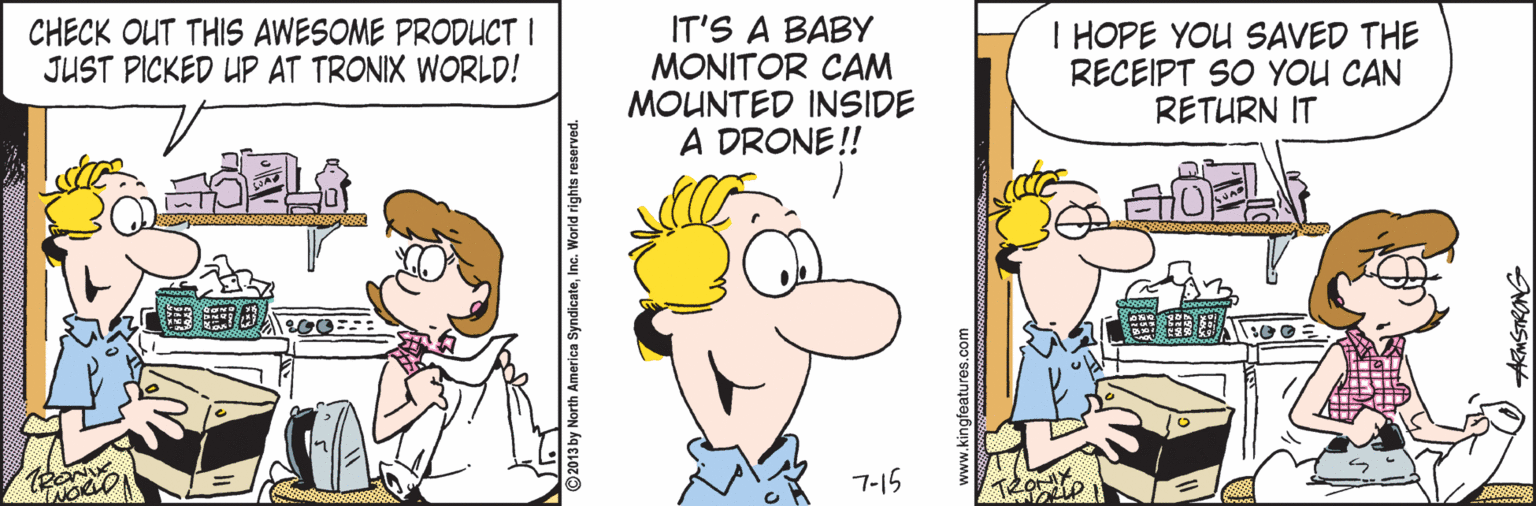 Fictional character OCR: CHECK OUT THIS AWESOME PRODUCT I JUST PICKED UP AT TRONIX WORLD! IT'S A BABY MONITOR CAM MOUNTED INSIDE A DRONE ! I HOPE YOU SAVED THE RECEIPT SO YOU CAN RETURN IT 7-15 merica SyndicateInc. World rights reserved. www.kingfeatures.com CHECK OUT THIS AWESOME PRODUCT I JUST PICKED UP AT TRONIX WORLD! IT'S A BABY MONITOR CAM MOUNTED INSIDE A DRONE ! I HOPE YOU SAVED THE RECEIPT SO YOU CAN RETURN IT 7-15 merica SyndicateInc. World rights reserved. www.kingfeatures.com