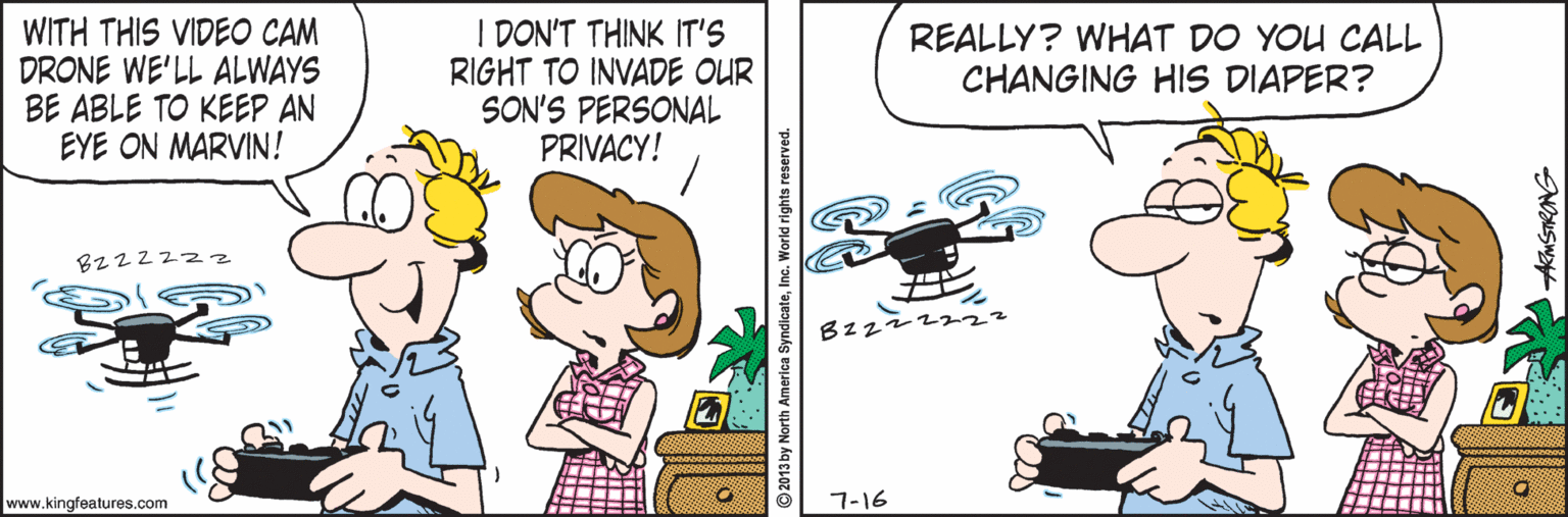 Humour OCR: WITH THIS VIDEO CAM DRONE WE'LL ALWAYS BE ABLE TO KEEP AN EYE ON MARVIN! I DON'T THINK IT'S RIGHT TO INVADE OUR SON'S PERSONAL PRIVACY! REALLY? WHAT DO YOU CALL CHANGING HIS DIAPER? Bz2222z Bzz2z 222 www.kingfeatures.com 7-16 America SyndicateInc ARMSTRONG WITH THIS VIDEO CAM DRONE WE'LL ALWAYS BE ABLE TO KEEP AN EYE ON MARVIN! I DON'T THINK IT'S RIGHT TO INVADE OUR SON'S PERSONAL PRIVACY! REALLY? WHAT DO YOU CALL CHANGING HIS DIAPER? Bz2222z Bzz2z 222 www.kingfeatures.com 7-16 America SyndicateInc ARMSTRONG
