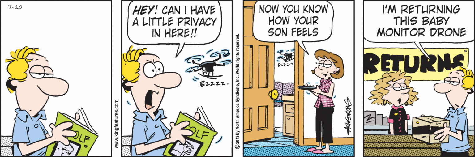 Line OCR: HEY! CAN I HAVE A LITTLE PRIVACY IN HERE! NOW YOU KNOW HOW YOUR SON FEELS 7-20 I'M RETURNING THIS BABY MONITOR DRONE RETURNS B2222. © 2013 by North America SyndicateInc. World rights reserver AkMSTRONG HEY! CAN I HAVE A LITTLE PRIVACY IN HERE! NOW YOU KNOW HOW YOUR SON FEELS 7-20 I'M RETURNING THIS BABY MONITOR DRONE RETURNS B2222. © 2013 by North America SyndicateInc. World rights reserver AkMSTRONG