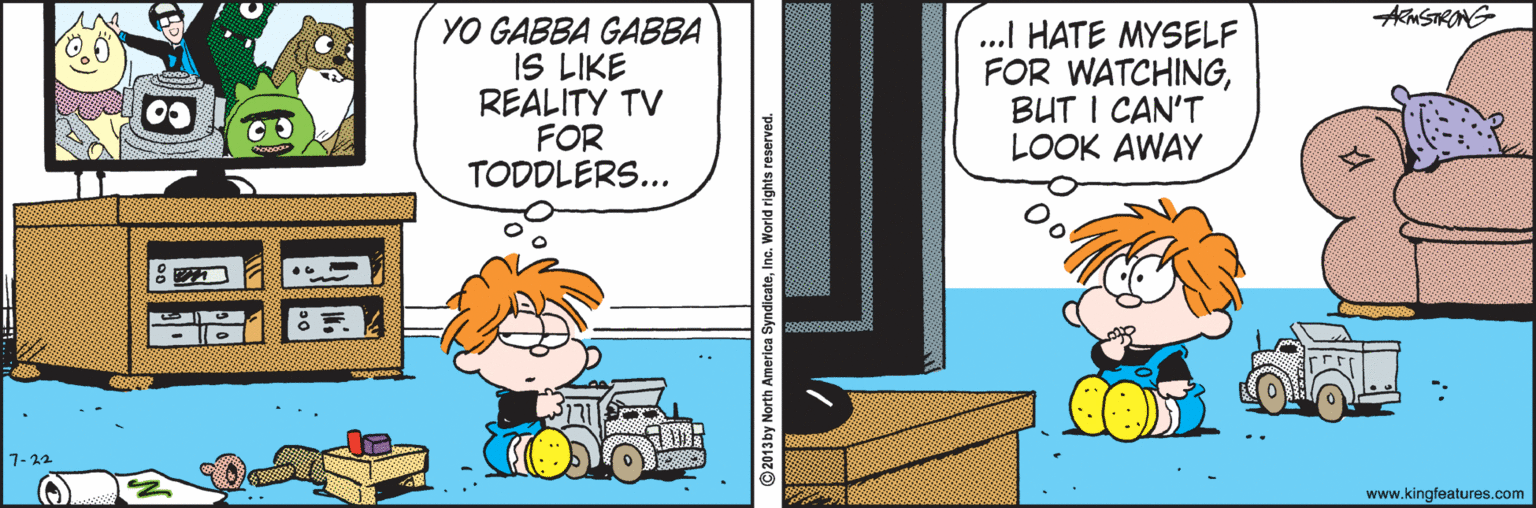 Fictional character OCR: Am STRONG YO GABBA GABBA IS LIKE REALITY TV FOR TODDLERS... ..I HATE MYSELF FOR WATCHINGBUT I CAN'T LOOK AWAY CO 7-22 www.kingfeatures.com Am STRONG YO GABBA GABBA IS LIKE REALITY TV FOR TODDLERS... ..I HATE MYSELF FOR WATCHINGBUT I CAN'T LOOK AWAY CO 7-22 www.kingfeatures.com