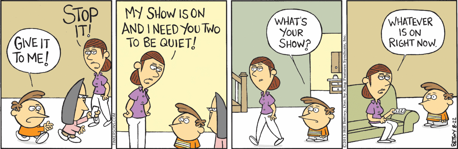 Happy OCR: STOP IT! GIVE IT To ME! MY SHOW IS ON AND I NEED YOU TWO TO BE QUIET! WHAT'S YOUR SHOW? WHATEVER IS ON RIGHT NOW. STOP IT! GIVE IT To ME! MY SHOW IS ON AND I NEED YOU TWO TO BE QUIET! WHAT'S YOUR SHOW? WHATEVER IS ON RIGHT NOW.